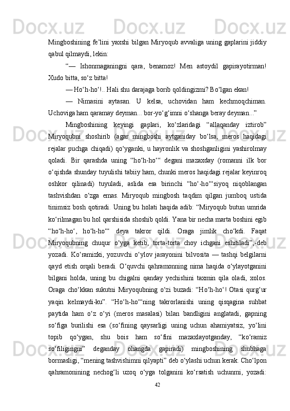 Mingboshining fe’lini  yaxshi  bilgan Miryoqub avvaliga uning gaplarini jiddiy
qabul qilmaydi, lekin:
“—   Ishonmaganingni   qara,   benamoz!   Men   astoydil   gapirayotirman!
Xudo bitta, s о ‘z bitta!
— H о ‘h-h о ‘!.. Hali shu darajaga borib qoldingizmi? B о ‘lgan ekan!
—   Nimasini   aytasan.   U   kelsa,   uchovidan   ham   kechmoqchiman.
Uchoviga ham qaramay deyman... bor-y о ‘g‘imni  о ‘shanga beray deyman...”
Mingboshining   keyingi   gaplari,   k о ‘zlaridagi   “allaqanday   iztirob”
Miryoqubni   shoshirib   (agar   mingboshi   aytganiday   b о ‘lsa,   meros   haqidagi
rejalar   puchga   chiqadi)   q о ‘yganki,   u   hayronlik   va   shoshganligini   yashirolmay
qoladi.   Bir   qarashda   uning   “h о ‘h-h о ‘“   degani   mazaxday   (romanni   ilk   bor
о ‘qishda shunday tuyulishi tabiiy ham, chunki meros haqidagi rejalar keyinroq
oshkor   qilinadi)   tuyuladi,   aslida   esa   birinchi   “h о ‘-h о ‘“siyoq   niqoblangan
tashvishdan   о ‘zga   emas.   Miryoqub   mingbosh   taqdim   qilgan   jumboq   ustida
tinimsiz  bosh  qotiradi. Uning bu holati  haqida adib:  “Miryoqub butun umrida
k о ‘rilmagan bu hol qarshisida shoshib qoldi. Yana bir necha marta boshini egib
“h о ‘h-h о ‘,   h о ‘h-h о ‘“   deya   takror   qildi.   Oraga   jimlik   ch о ‘kdi.   Faqat
Miryoqubning   chuqur   о ‘yga   ketib,   torta-torta   choy   ichgani   eshitiladi”,-deb
yozadi.   K о ‘ramizki,   yozuvchi   о ‘ylov   jarayonini   bilvosita   —   tashqi   belgilarni
qayd   etish   orqali   beradi.   О ‘quvchi   qahramonning   nima   haqida   о ‘ylayotganini
bilgani   holda,   uning   bu   chigalni   qanday   yechishini   taxmin   qila   oladi,   xolos.
Oraga   ch о ‘kkan   sukutni   Miryoqubning   о ‘zi   buzadi:   “H о ‘h-h о ‘!   Otasi   qurg‘ur
yaqin   kelmaydi-ku”.   “H о ‘h-h о ‘“ning   takrorlanishi   uning   qisqagina   suhbat
paytida   ham   о ‘z   о ‘yi   (meros   masalasi)   bilan   bandligini   anglatadi,   gapning
s о ‘figa   burilishi   esa   (s о ‘fining   qaysarligi   uning   uchun   ahamiyatsiz,   y о ‘lini
topib   q о ‘ygan,   shu   bois   ham   s о ‘fini   mazaxlayotganday,   “k о ‘ramiz
s о ‘filigingni”   deganday   ohangda   gapiradi)   mingboshining   shubhaga
bormasligi, “mening tashvishimni qilyapti” deb  о ‘ylashi uchun kerak. Cho‘lpon
qahramonining   nechog‘li   uzoq   о ‘yga   tolganini   k о ‘rsatish   uchunmi,   yozadi:
42 