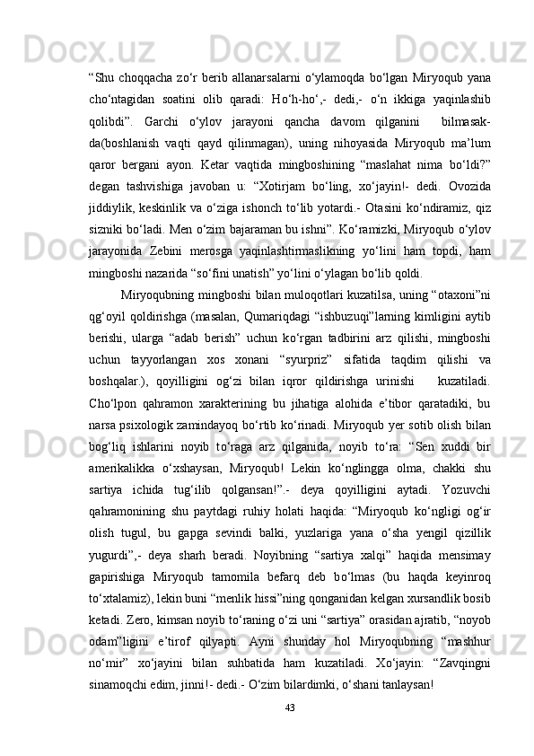 “Shu   choqqacha   z о ‘r   berib   allanarsalarni   о ‘ylamoqda   b о ‘lgan   Miryoqub   yana
ch о ‘ntagidan   soatini   olib   qaradi:   H о ‘h-h о ‘,-   dedi,-   о ‘n   ikkiga   yaqinlashib
qolibdi”.   Garchi   о ‘ylov   jarayoni   qancha   davom   qilganini     bilmasak-
da(boshlanish   vaqti   qayd   qilinmagan),   uning   nihoyasida   Miryoqub   ma’lum
qaror   bergani   ayon.   Ketar   vaqtida   mingboshining   “maslahat   nima   b о ‘ldi?”
degan   tashvishiga   javoban   u:   “Xotirjam   b о ‘ling,   x о ‘jayin!-   dedi.   Ovozida
jiddiylik,   keskinlik   va   о ‘ziga   ishonch   t о ‘lib   yotardi.-   Otasini   k о ‘ndiramiz,   qiz
sizniki b о ‘ladi. Men   о ‘zim bajaraman bu ishni”. K о ‘ramizki, Miryoqub   о ‘ylov
jarayonida   Zebini   merosga   yaqinlashtirmaslikning   y о ‘lini   ham   topdi,   ham
mingboshi nazarida “s о ‘fini unatish” y о ‘lini  о ‘ylagan b о ‘lib qoldi.
Miryoqubning mingboshi bilan muloqotlari kuzatilsa, uning “otaxoni”ni
qg‘oyil   qoldirishga   (masalan,   Qumariqdagi   “ishbuzuqi”larning   kimligini   aytib
berishi,   ularga   “adab   berish”   uchun   k о ‘rgan   tadbirini   arz   qilishi,   mingboshi
uchun   tayyorlangan   xos   xonani   “syurpriz”   sifatida   taqdim   qilishi   va
boshqalar.),   qoyilligini   og‘zi   bilan   iqror   qildirishga   urinishi       kuzatiladi.
Cho‘lpon   qahramon   xarakterining   bu   jihatiga   alohida   e’tibor   qaratadiki,   bu
narsa psixologik zamindayoq b о ‘rtib k о ‘rinadi. Miryoqub yer sotib olish bilan
bog‘liq   ishlarini   noyib   t о ‘raga   arz   qilganida,   noyib   t о ‘ra:   “Sen   xuddi   bir
amerikalikka   о ‘xshaysan,   Miryoqub!   Lekin   k о ‘nglingga   olma,   chakki   shu
sartiya   ichida   tug‘ilib   qolgansan!”.-   deya   qoyilligini   aytadi.   Yozuvchi
qahramonining   shu   paytdagi   ruhiy   holati   haqida:   “Miryoqub   k о ‘ngligi   og‘ir
olish   tugul,   bu   gapga   sevindi   balki,   yuzlariga   yana   о ‘sha   yengil   qizillik
yugurdi”,-   deya   sharh   beradi.   Noyibning   “sartiya   xalqi”   haqida   mensimay
gapirishiga   Miryoqub   tamomila   befarq   deb   b о ‘lmas   (bu   haqda   keyinroq
t о ‘xtalamiz), lekin buni “menlik hissi”ning qonganidan kelgan xursandlik bosib
ketadi. Zero, kimsan noyib t о ‘raning  о ‘zi uni “sartiya” orasidan ajratib, “noyob
odam”ligini   e’tirof   qilyapti.   Ayni   shunday   hol   Miryoqubning   “mashhur
n о ‘mir”   x о ‘jayini   bilan   suhbatida   ham   kuzatiladi.   X о ‘jayin:   “Zavqingni
sinamoqchi edim, jinni!- dedi.-  О ‘zim bilardimki,  о ‘shani tanlaysan!
43 