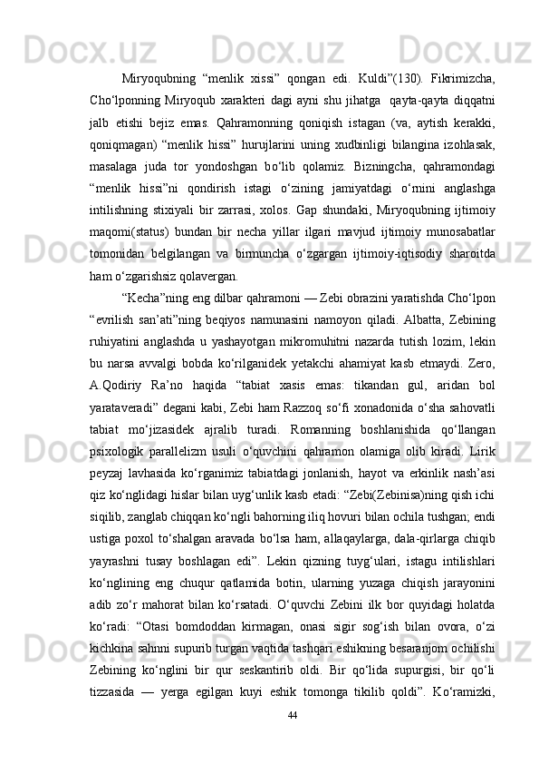 Miryoqubning   “menlik   xissi”   qongan   edi .   Kuldi”(130).   Fikrimizcha,
Cho‘lponning   Miryoqub   xarakteri   dagi   ayni   shu   jihatga     qayta-qayta   diqqatni
jalb   etishi   bejiz   emas.   Qahramonning   qoniqish   istagan   (va,   aytish   kerakki,
qoniqmagan)   “menlik   hissi”   hurujlarini   uning   xudbinligi   bilangina   izohlasak,
masalaga   juda   tor   yondoshgan   b о ‘lib   qolamiz.   Bizningcha,   qahramondagi
“menlik   hissi”ni   qondirish   istagi   о ‘zining   jamiyatdagi   о ‘rnini   anglashga
intilishning   stixiyali   bir   zarrasi,   xolos.   Gap   shundaki,   Miryoqubning   ijtimoiy
maqomi(status)   bundan   bir   necha   yillar   ilgari   mavjud   ijtimoiy   munosabatlar
tomonidan   belgilangan   va   birmuncha   о ‘zgargan   ijtimoiy-iqtisodiy   sharoitda
ham  о ‘zgarishsiz qolavergan. 
“Kecha”ning eng dilbar qahramoni — Zebi obrazini yaratishda Cho‘lpon
“evrilish   san’ati”ning   beqiyos   namunasini   namoyon   qiladi.   Albatta,   Zebining
ruhiyatini   anglashda   u   yashayotgan   mikromuhitni   nazarda   tutish   lozim,   lekin
bu   narsa   avvalgi   bobda   kо‘rilganidek   yetakchi   ahamiyat   kasb   etmaydi.   Zero,
A.Qodiriy   Ra’no   haqida   “tabiat   xasis   emas:   tikandan   gul,   aridan   bol
yarataveradi” degani  kabi, Zebi  ham Razzoq  sо‘fi  xonadonida о‘sha sahovatli
tabiat   mо‘jizasidek   ajralib   turadi.   Romanning   boshlanishida   qо‘llangan
psixologik   parallelizm   usuli   о‘quvchini   qahramon   olamiga   olib   kiradi.   Lirik
peyzaj   lavhasida   kо‘rganimiz   tabiatdagi   jonlanish,   hayot   va   erkinlik   nash’asi
qiz kо‘nglidagi hislar bilan uyg‘unlik kasb etadi: “Zebi(Zebinisa)ning qish ichi
siqilib, zanglab chiqqan kо‘ngli bahorning iliq hovuri bilan ochila tushgan; endi
ustiga   poxol   tо‘shalgan   aravada   bо‘lsa   ham,   allaqaylarga,   dala-qirlarga  chiqib
yayrashni   tusay   boshlagan   edi”.   Lekin   qizning   tuyg‘ulari,   istagu   intilishlari
kо‘nglining   eng   chuqur   qatlamida   botin,   ularning   yuzaga   chiqish   jarayonini
adib   zо‘r   mahorat   bilan   kо‘rsatadi.   О‘quvchi   Zebini   ilk   bor   quyidagi   holatda
kо‘radi:   “Otasi   bomdoddan   kirmagan,   onasi   sigir   sog‘ish   bilan   ovora,   о‘zi
kichkina sahnni supurib turgan vaqtida tashqari eshikning besaranjom ochilishi
Zebining   kо‘nglini   bir   qur   seskantirib   oldi.   Bir   qо‘lida   supurgisi,   bir   qо‘li
tizzasida   —   yerga   egilgan   kuyi   eshik   tomonga   tikilib   qoldi”.   Kо‘ramizki,
44 