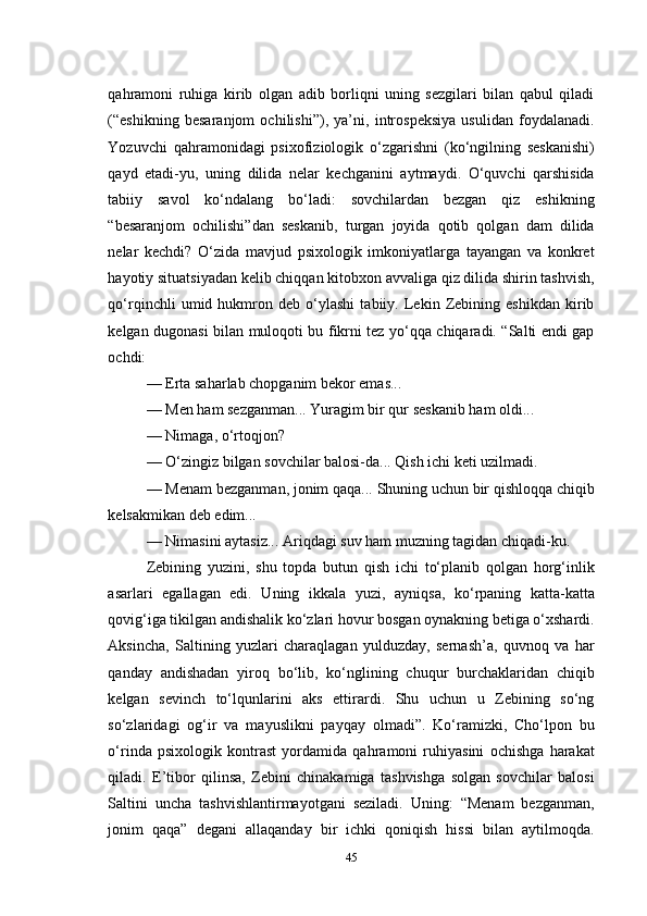 qahramoni   ruhiga   kirib   olgan   adib   borliqni   uning   sezgilari   bilan   qabul   qiladi
(“eshikning   besaranjom   ochilishi”),   ya’ni,   introspeksiya   usulidan   foydalanadi.
Yozuvchi   qahramonidagi   psixofiziologik   о‘zgarishni   (kо‘ngilning   seskanishi)
qayd   etadi-yu,   uning   dilida   nelar   kechganini   aytmaydi.   О‘quvchi   qarshisida
tabiiy   savol   kо‘ndalang   bо‘ladi:   sovchilardan   bezgan   qiz   eshikning
“besaranjom   ochilishi”dan   seskanib,   turgan   joyida   qotib   qolgan   dam   dilida
nelar   kechdi?   О‘zida   mavjud   psixologik   imkoniyatlarga   tayangan   va   konkret
hayotiy situatsiyadan kelib chiqqan kitobxon avvaliga qiz dilida shirin tashvish,
qо‘rqinchli   umid   hukmron   deb   о‘ylashi   tabiiy.   Lekin   Zebining   eshikdan   kirib
kelgan dugonasi bilan muloqoti bu fikrni tez yо‘qqa chiqaradi. “Salti endi gap
ochdi:
— Erta saharlab chopganim bekor emas... 
— Men ham sezganman... Yuragim bir qur seskanib ham oldi...
— Nimaga, о‘rtoqjon?
— О‘zingiz bilgan sovchilar balosi-da... Qish ichi keti uzilmadi.
— Menam bezganman, jonim qaqa... Shuning uchun bir qishloqqa chiqib
kelsakmikan deb edim...
— Nimasini aytasiz... Ariqdagi suv ham muzning tagidan chiqadi-ku. 
Zebining   yuzini,   shu   topda   butun   qish   ichi   tо‘planib   qolgan   horg‘inlik
asarlari   egallagan   edi.   Uning   ikkala   yuzi,   ayniqsa,   kо‘rpaning   katta-katta
qovig‘iga tikilgan andishalik kо‘zlari hovur bosgan oynakning betiga о‘xshardi.
Aksincha,   Saltining   yuzlari   charaqlagan   yulduzday,   sernash’a,   quvnoq   va   har
qanday   andishadan   yiroq   bо‘lib,   kо‘nglining   chuqur   burchaklaridan   chiqib
kelgan   sevinch   tо‘lqunlarini   aks   ettirardi.   Shu   uchun   u   Zebining   sо‘ng
sо‘zlaridagi   og‘ir   va   mayuslikni   payqay   olmadi”.   Kо‘ramizki,   Cho‘lpon   bu
о‘rinda   psixologik   kontrast   yordamida   qahramoni   ruhiyasini   ochishga   harakat
qiladi.   E’tibor   qilinsa,   Zebini   chinakamiga   tashvishga   solgan   sovchilar   balosi
Saltini   uncha   tashvishlantirmayotgani   seziladi.   Uning:   “Menam   bezganman,
jonim   qaqa”   degani   allaqanday   bir   ichki   qoniqish   hissi   bilan   aytilmoqda.
45 