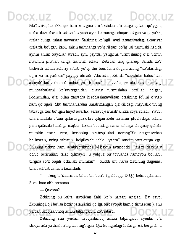 Ma’lumki,   har   ikki   qiz   ham   endigina   о‘n   beshdan   о‘n   oltiga   qadam   qо‘ygan,
о‘sha   davr   sharoiti   uchun   bu   yosh   ayni   turmushga   chiqariladigan   vaqt,   ya’ni,
qizlar   bunga   ruhan   tayyorlar.   Saltining   kо‘ngli,   ayni   situatsiyadagi   aksariyat
qizlarda bо‘lgani kabi, shirin tashvishga yо‘g‘rilgan: bо‘lg‘usi turmushi haqida
ayrim   shirin   xayollar   suradi,   ayni   paytda,   yangicha   turmushning   о‘zi   uchun
mavhum   jihatlari   diliga   tashvish   soladi.   Zebidan   farq   qilaroq,   Saltida   zо‘r
tashvish   uchun   zohiriy   sabab   yо‘q,   shu   bois   ham   dugonasining   “sо‘zlaridagi
og‘ir   va   mayuslikni”   payqay   olmadi.   Aksincha,   Zebida   “sovchilar   balosi”dan
astoydil   tashvishlanish   uchun   yetarli   asos   bor:   avvalo,   qiz   ota-onasi   orasidagi
munosabatlarni   kо‘raverganidan   oilaviy   turmushdan   bezillab   qolgan;
ikkinchidan,   о‘zi   bilan   zarracha   hisoblashmaydigan   otasining   fe’lini   о‘ylab
ham   qо‘rqadi.   Shu   tashvishlardan   umidsizlangan   qiz   dilidagi   mayuslik   uning
tabiatiga xos bо‘lgan hayotsevarlik, serzavq-sernash’alikka soya soladi. Ya’ni,
oila   muhitida   о‘zini   qafasdagidek   his   qilgan   Zebi   hislarini   jilovlashga,   ruhini
jism   qafasida   tutishga   majbur.   Lekin   botindagi   narsa   zohirga   chiqmay   qolishi
mumkin   emas,   zero,   insonning   his-tuyg‘ulari   nechog‘lik   о‘zgaruvchan
bо‘lmasin,   uning   tabiatini   belgilovchi   ichki   “yadro”   muqim   xarakterga   ega.
Shuning   uchun   ham,   adabiyotshunos   M.Baxtin   aytmoqchi,   “shaxs   ekstensiv
ochib   berishlikni   talab   qilmaydi,   u   yolg‘iz   bir   tovushda   namoyon   bо‘lishi,
birgina   sо‘z   orqali   ochilishi   mumkin”   .   Xuddi   shu   narsa   Zebining   dugonasi
bilan suhbatida ham kuzatiladi:
“—   Teng-tо‘shlarimiz   bilan   bir   borib   (qishloqqa-D.Q.)   kelmoqchiman.
Sizni ham olib boraman...
— Qachon?
Zebining   bu   kalta   savolidan   Salti   kо‘p   narsani   angladi.   Bu   savol
Zebining iloji bо‘lsa hozir paranjisini qо‘lga olib (yopib ham о‘tirmasdan!). shu
yerdan uzoqlashmoq uchun talpinganini kо‘rsatardi”. 
Zebining   shu   yerdan   uzoqlashmoq   uchun   talpingani,   ayonki,   о‘z
stixiyasida yashash istagidan tug‘ilgan. Qiz kо‘nglidagi hislarga erk bergach, u
46 