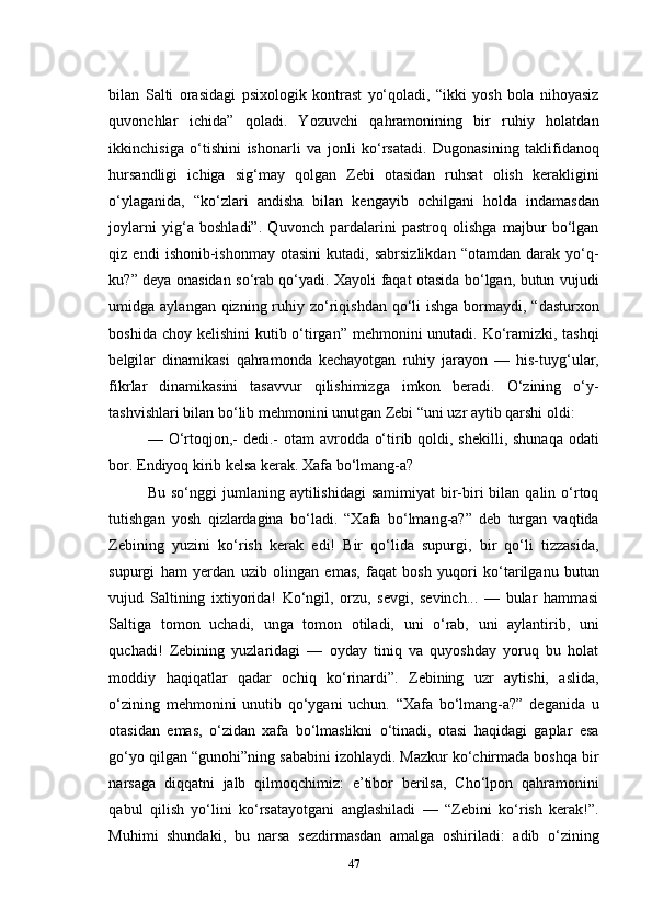 bilan   Salti   orasidagi   psixologik   kontrast   yо‘qoladi,   “ikki   yosh   bola   nihoyasiz
quvonchlar   ichida”   qoladi.   Yozuvchi   qahramonining   bir   ruhiy   holatdan
ikkinchisiga   о‘tishini   ishonarli   va   jonli   kо‘rsatadi.   Dugonasining   taklifidanoq
hursandligi   ichiga   sig‘may   qolgan   Zebi   otasidan   ruhsat   olish   kerakligini
о‘ylaganida,   “kо‘zlari   andisha   bilan   kengayib   ochilgani   holda   indamasdan
joylarni   yig‘a   boshladi”.   Quvonch   pardalarini   pastroq   olishga   majbur   bо‘lgan
qiz  endi   ishonib-ishonmay   otasini   kutadi,  sabrsizlikdan   “otamdan  darak   yо‘q-
ku?” deya onasidan sо‘rab qо‘yadi. Xayoli faqat otasida bо‘lgan, butun vujudi
umidga aylangan qizning ruhiy zо‘riqishdan  qо‘li  ishga  bormaydi, “dasturxon
boshida choy kelishini kutib о‘tirgan” mehmonini  unutadi. Kо‘ramizki, tashqi
belgilar   dinamikasi   qahramonda   kechayotgan   ruhiy   jarayon   —   his-tuyg‘ular,
fikrlar   dinamikasini   tasavvur   qilishimizga   imkon   beradi.   О‘zining   о‘y-
tashvishlari bilan bо‘lib mehmonini unutgan Zebi “uni uzr aytib qarshi oldi: 
— О‘rtoqjon,- dedi.-  otam avrodda о‘tirib qoldi, shekilli, shunaqa odati
bor. Endiyoq kirib kelsa kerak. Xafa bо‘lmang-a?
Bu  sо‘nggi  jumlaning  aytilishidagi  samimiyat  bir-biri  bilan  qalin о‘rtoq
tutishgan   yosh   qizlardagina   bо‘ladi.   “Xafa   bо‘lmang-a?”   deb   turgan   vaqtida
Zebining   yuzini   kо‘rish   kerak   edi!   Bir   qо‘lida   supurgi,   bir   qо‘li   tizzasida,
supurgi   ham   yerdan   uzib   olingan   emas,   faqat   bosh   yuqori   kо‘tarilganu   butun
vujud   Saltining   ixtiyorida!   Kо‘ngil,   orzu,   sevgi,   sevinch...   —   bular   hammasi
Saltiga   tomon   uchadi,   unga   tomon   otiladi,   uni   о‘rab,   uni   aylantirib,   uni
quchadi!   Zebining   yuzlaridagi   —   oyday   tiniq   va   quyoshday   yoruq   bu   holat
moddiy   haqiqatlar   qadar   ochiq   kо‘rinardi”.   Zebining   uzr   aytishi,   aslida,
о‘zining   mehmonini   unutib   qо‘ygani   uchun.   “Xafa   bо‘lmang-a?”   deganida   u
otasidan   emas,   о‘zidan   xafa   bо‘lmaslikni   о‘tinadi,   otasi   haqidagi   gaplar   esa
gо‘yo qilgan “gunohi”ning sababini izohlaydi. Mazkur kо‘chirmada boshqa bir
narsaga   diqqatni   jalb   qilmoqchimiz:   e’tibor   berilsa,   Cho‘lpon   qahramonini
qabul   qilish   yо‘lini   kо‘rsatayotgani   anglashiladi   —   “Zebini   kо‘rish   kerak!”.
Muhimi   shundaki,   bu   narsa   sezdirmasdan   amalga   oshiriladi:   adib   о‘zining
47 