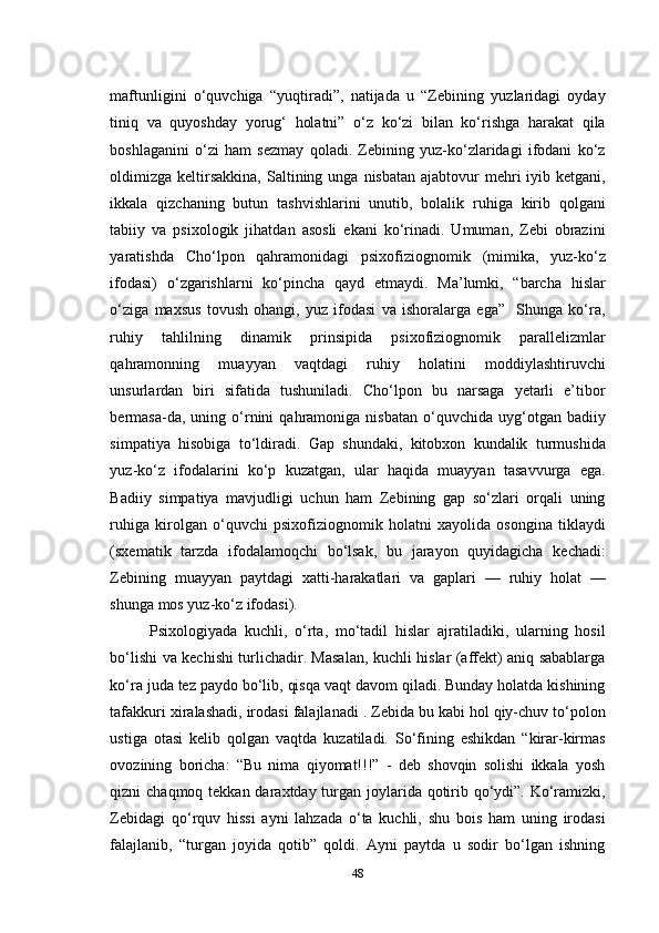 maftunligini   о‘quvchiga   “yuqtiradi”,   natijada   u   “Zebining   yuzlaridagi   oyday
tiniq   va   quyoshday   yorug‘   holatni”   о‘z   kо‘zi   bilan   kо‘rishga   harakat   qila
boshlaganini   о‘zi   ham   sezmay   qoladi.   Zebining   yuz-kо‘zlaridagi   ifodani   kо‘z
oldimizga  keltirsakkina,  Saltining unga  nisbatan  ajabtovur  mehri  iyib  ketgani,
ikkala   qizchaning   butun   tashvishlarini   unutib,   bolalik   ruhiga   kirib   qolgani
tabiiy   va   psixologik   jihatdan   asosli   ekani   kо‘rinadi.   Umuman,   Zebi   obrazini
yaratishda   Cho‘lpon   qahramonidagi   psixofiziognomik   (mimika,   yuz-kо‘z
ifodasi)   о‘zgarishlarni   kо‘pincha   qayd   etmaydi.   Ma’lumki,   “barcha   hislar
о‘ziga   maxsus   tovush   ohangi,   yuz   ifodasi   va   ishoralarga   ega”     Shunga   kо‘ra,
ruhiy   tahlilning   dinamik   prinsipida   psixofiziognomik   parallelizmlar
qahramonning   muayyan   vaqtdagi   ruhiy   holatini   moddiylashtiruvchi
unsurlardan   biri   sifatida   tushuniladi.   Cho‘lpon   bu   narsaga   yetarli   e’tibor
bermasa-da,   uning   о‘rnini   qahramoniga   nisbatan   о‘quvchida  uyg‘otgan   badiiy
simpatiya   hisobiga   tо‘ldiradi.   Gap   shundaki,   kitobxon   kundalik   turmushida
yuz-kо‘z   ifodalarini   kо‘p   kuzatgan,   ular   haqida   muayyan   tasavvurga   ega.
Badiiy   simpatiya   mavjudligi   uchun   ham   Zebining   gap   sо‘zlari   orqali   uning
ruhiga   kirolgan   о‘quvchi   psixofiziognomik   holatni   xayolida   osongina   tiklaydi
(sxematik   tarzda   ifodalamoqchi   bо‘lsak,   bu   jarayon   quyidagicha   kechadi:
Zebining   muayyan   paytdagi   xatti-harakatlari   va   gaplari   —   ruhiy   holat   —
shunga mos yuz-kо‘z ifodasi). 
Psixologiyada   kuchli,   о‘rta,   mо‘tadil   hislar   ajratiladiki,   ularning   hosil
bо‘lishi va kechishi turlichadir. Masalan, kuchli hislar (affekt) aniq sabablarga
kо‘ra juda tez paydo bо‘lib, qisqa vaqt davom qiladi. Bunday holatda kishining
tafakkuri xiralashadi, irodasi falajlanadi . Zebida bu kabi hol qiy-chuv tо‘polon
ustiga   otasi   kelib   qolgan   vaqtda   kuzatiladi.   Sо‘fining   eshikdan   “kirar-kirmas
ovozining   boricha:   “Bu   nima   qiyomat!!!”   -   deb   shovqin   solishi   ikkala   yosh
qizni chaqmoq tekkan daraxtday turgan joylarida qotirib qо‘ydi”. Kо‘ramizki,
Zebidagi   qо‘rquv   hissi   ayni   lahzada   о‘ta   kuchli,   shu   bois   ham   uning   irodasi
falajlanib,   “turgan   joyida   qotib”   qoldi.   Ayni   paytda   u   sodir   bо‘lgan   ishning
48 