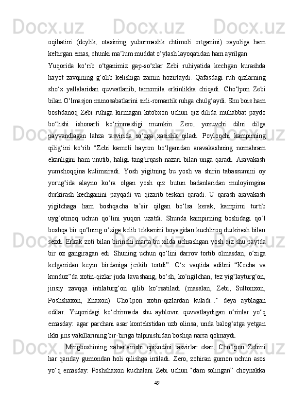 oqibatini   (deylik,   otasining   yubormaslik   ehtimoli   ortganini)   xayoliga   ham
keltirgan emas, chunki ma’lum muddat о‘ylash layoqatidan ham ayrilgan.
Yuqorida   kо‘rib   о‘tganimiz   gap-sо‘zlar   Zebi   ruhiyatida   kechgan   kurashda
hayot   zavqining   g‘olib   kelishiga   zamin   hozirlaydi.   Qafasdagi   ruh   qizlarning
shо‘x   yallalaridan   quvvatlanib,   tamomila   erkinlikka   chiqadi.   Cho‘lpon   Zebi
bilan О‘lmasjon munosabatlarini sirli-romantik ruhga chulg‘aydi. Shu bois ham
boshdanoq   Zebi   ruhiga   kirmagan   kitobxon   uchun   qiz   dilida   muhabbat   paydo
bо‘lishi   ishonarli   kо‘rinmasligi   mumkin.   Zero,   yozuvchi   dilni   dilga
payvandlagan   lahza   tasvirida   sо‘zga   xasislik   qiladi.   Poyloqchi   kampirning
qilig‘ini   kо‘rib   “Zebi   kamoli   hayron   bо‘lganidan   aravakashning   nomahram
ekanligini   ham   unutib,  haligi   tang‘irqash   nazari   bilan   unga   qaradi.   Aravakash
yumshoqqina   kulimsiradi.   Yosh   yigitning   bu   yosh   va   shirin   tabassumini   oy
yorug‘ida   alayno   kо‘ra   olgan   yosh   qiz   butun   badanlaridan   muloyimgina
durkirash   kechganini   payqadi   va   qizarib   teskari   qaradi.   U   qarash   aravakash
yigitchaga   ham   boshqacha   ta’sir   qilgan   bо‘lsa   kerak,   kampirni   turtib
uyg‘otmoq   uchun   qо‘lini   yuqori   uzatdi.   Shunda   kampirning   boshidagi   qо‘l
boshqa bir qо‘lning о‘ziga kelib tekkanini boyagidan kuchliroq durkirash bilan
sezdi. Erkak zoti bilan birinchi marta bu xilda uchrashgan yosh qiz shu paytda
bir   oz   gangiragan   edi.   Shuning   uchun   qо‘lini   darrov   tortib   olmasdan,   о‘ziga
kelganidan   keyin   birdaniga   jerkib   tortdi”.   О‘z   vaqtida   adibni   “Kecha   va
kunduz”da xotin-qizlar juda lavashang, bо‘sh, kо‘ngilchan, tez yig‘layturg‘on,
jinsiy   zavqqa   intilaturg‘on   qilib   kо‘rsatiladi   (masalan,   Zebi,   Sultonxon,
Poshshaxon,   Enaxon).   Cho‘lpon   xotin-qizlardan   kuladi...”   deya   ayblagan
edilar.   Yuqoridagi   kо‘chirmada   shu   ayblovni   quvvatlaydigan   о‘rinlar   yо‘q
emasday:   agar   parchani   asar   kontekstidan   uzb   olinsa,   unda   balog‘atga   yetgan
ikki jins vakillarining bir-biriga talpinishidan boshqa narsa qolmaydi.
Mingboshining   zaharlanishi   epizodini   tasvirlar   ekan,   Cho‘lpon   Zebini
har   qanday   gumondan   holi   qilishga   intiladi.   Zero,   zohiran   gumon   uchun   asos
yо‘q   emasday:   Poshshaxon   kuchalani   Zebi   uchun   “dam   solingan”   choynakka
49 