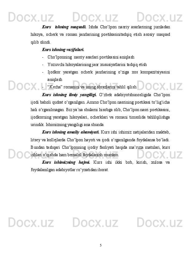 Kurs     ishning   maqsadi.   Ishda   Cho‘lpon   nasriy   asarlarining   jumladan
hikoya,   ocherk   va   roman   janrlarining   poetikasinitadqiq   etish   asosiy   maqsad
qilib olindi. 
Kurs ishning vazifalari.
- Cho‘lponning  nasriy asarlari poetikasini aniqlash
- Yozuvchi hikoyalarining janr xususiyatlarini tadqiq etish
- Ijodkor   yaratgan   ocherk   janrlarining   o‘ziga   xos   kompazitsiyasini
aniqlash
- “Kecha” romanini va uning obrazlarini tahlil qilish
Kurs   ishning   ilmiy   yangiligi.   O‘zbek   adabiyotshunosligida   Cho‘lpon
ijodi baholi qudrat o‘rganilgan. Ammo Cho‘lpon nasrining poetikasi to‘lig‘icha
hali o‘rganilmagan. Biz ya’na shularni hisobga olib, Cho‘lpon nasri poetikasini,
ijodkorning   yaratgan   hikoyalari,   ocherklari   va   romani   timsolida   tahlilqilishga
urindik. Ishimizning yangiligi ana shunda.
Kurs ishning amaliy ahamiyati.   Kurs ishi ishimiz natijalaridan maktab,
litsey va kollejlarda Cho‘lpon hayoti va ijodi o‘rganilganda foydalansa bo‘ladi.
Bundan   tashqari   Cho‘lponning   ijodiy   faoliyati   haqida   ma’ruza   matnlari,   kurs
ishlari o‘qishda ham bemalol faydalanish mumkin.
Kurs   ishimizning   hajmi.   Kurs   ishi   ikki   bob,   kirish,   xulosa   va
foydalanilgan adabiyotlar ro‘yxatidan iborat. 
5 