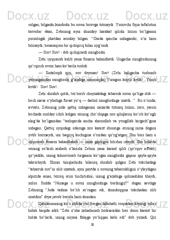 solgan, bilganki,kundoshi bu suvni birovga tutmaydi. Yozuvchi fojia tafsilotini
tasvirlar   ekan,   Zebining   ayni   shunday   harakat   qilishi   lozim   bо‘lganini
psixologik   jihatdan   asoslay   bilgan:   “Orada   qancha   uxlagandir,   о‘zi   ham
bilmaydi, besaranjom bir qichqiriq bilan uyg‘ondi:
— Suv! Suv! - deb qichqirardi mingboshi.
Zebi   uyqusirab   kelib   yana   fonarni   balandlatdi.   Ungacha   mingboshining
qо‘rqinch ovozi ham kо‘tarila tushdi:
—   Sintaloqdi   qizi,   suv   deyman!   Suv!   (Zebi   haligacha   tushunib
yetmaganidan   mingboshi   g‘azabga   minmoqda)   Yuragim   kuyib   ketdi!..   Yonib
ketdi!.. Suv! Suv!..
Zebi shoshib qoldi, tez borib choynakdagi tabarruk suvni qо‘liga oldi —
hech narsa о‘ylashga fursat yо‘q — darhol mingboshiga uzatdi...”  Bu о‘rinda,
avvalo,   Zebining   juda   qattiq   uxlaganini   nazarda   tutmoq   lozim,   zero,   yarim
kechada molday ichib kelgan erining chо‘chqaga xos qiliqlarini kо‘rib kо‘ngli
alag‘da   bо‘lganidan   “tashqarida   ancha   shamollab   va   yengillab   kirgach”gina
uxlagan.   Qattiq   uyqudagi   odamga   xos   karaxt   shuuriga   erining   nima   degani
yetib   bormaydi,   uni   baqiriq   kuchigina   о‘rnidan   qо‘zg‘atgan.   Shu   bois   ham   u
uyqusirab   fonarni   balandlatadi   —   nima   gapligini   bilishni   istaydi.   Shu   holatda
erining   sо‘kish   aralash   о‘kirishi   Zebini   yana   karaxt   qilib   (qо‘rquv   affekti)
qо‘yadiki,   uning   talmovsirab   turganini   kо‘rgan   mingboshi   gapini   qayta-qayta
takrorlaydi.   Shuuri   tiniqlashishi   bilanoq   shoshib   qolgan   Zebi   tokchadagi
“tabarruk suv”ni olib uzatadi, ayni paytda u suvning tabarrukligini о‘ylaydigan
alpozda   emas,   tezroq   erini   tinchitishni,   uning   g‘azabiga   qolmaslikni   tilaydi,
xolos.   Sudda   “Nimaga   u   suvni   mingboshiga   berdingiz?”   degan   savolga
Zebining   “Juda   tashna   bо‘lib   sо‘ragan   edi,   shundoqqina   tokchadan   olib
uzatdim” deya javob berishi ham shundan.
Qahramonning kо‘z oldida yuz bergan dahshatli voqeadan keyingi ruhiy
holati   haqida   adib   “Zebi   о‘sha   zaharlanish   hodisasidan   beri   doim   karaxt   bir
holda   bо‘lardi,   uning   miyasi   falajga   yо‘liqqan   kabi   edi”   deb   yozadi.   Qiz
50 