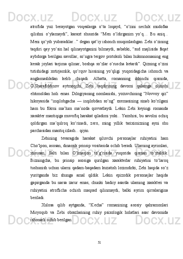 atrofida   yuz   berayotgan   voqealarga   о‘ta   loqayd,   “о‘zini   nechik   mudofaa
qilishni   о‘ylamaydi”,   karaxt   shuurida   “Men   о‘ldirganim   yо‘q....   Bu   aniq...
Meni qо‘yib yuboradilar...” degan qat’iy ishonch muqimlashgan. Zebi о‘zining
taqdiri   qay   yо‘sin   hal   qilinayotganini   bilmaydi,   sababki,   “sud   majlisida   faqat
aybdorga berilgan savollar, sо‘ngra tergov protokoli bilan hukmnomaning eng
kerak   joylari   tarjima   qilinar,   boshqa   sо‘zlar   о‘ruscha   ketardi”.   Qizning   о‘zini
tutishidagi   xotirjamlik,   qо‘rquv   hissining   yо‘qligi   yuqoridagicha   ishonch   va
anglamaslikdan   kelib   chiqadi.   Albatta,   romanning   ikkinchi   qismida,
O.Sharafiddinov   aytmoqchi,   Zebi   taqdirining   davomi   qalamga   olinishi
ehtimoldan   holi   emas.   Dilogiyaning   nomlanishi,   yozuvchining   “Novvoy   qiz”
hikoyasida   “inqilobgacha   —   inqilobdan   sо‘ng”   sxemasining   sinab   kо‘rilgani
ham   bu   fikrni   ma’lum   ma’noda   quvvatlaydi.   Lekin   Zebi   keyingi   romanda
xarakter mantiqiga muvofiq harakat qiladimi yoki... Yaxshisi, bu savolni ochiq
qoldirgan   ma’qulroq   kо‘rinadi,   zero,   ming   yillik   tariximizning   ayni   shu
parchasidan mantiq izlash... qiyin.
Zebining   tevaragida   harakat   qiluvchi   personajlar   ruhiyatini   ham
Cho‘lpon, asosan, dinamik prinsip vositasida ochib beradi. Ularning ayrimlari,
xususan,   Salti   bilan   О‘lmasjon   tо‘g‘risida   yuqorida   qisman   tо‘xtaldik.
Bizningcha,   bu   prinsip   asosiga   qurilgan   xarakterlar   ruhiyatini   tо‘laroq
tushunish   uchun  ularni  qadam-baqadam   kuzatish  lozimdirki,  Zebi  haqida  sо‘z
yuritganda   biz   shunga   amal   qildik.   Lekin   epizodik   personajlar   haqida
gapirganda   bu   narsa   zarur   emas,   chunki   badiiy   asarda   ularning   xarakteri   va
ruhiyatini   atroflicha   ochish   maqsad   qilinmaydi,   balki   ayrim   qirralarigina
beriladi.
Xulosa   qilib   aytganda,   “Kecha”   romanining   asosiy   qahramonlari
Miryoqub   va   Zebi   obrazlarining   ruhiy   psixologik   holatlari   asar   davomida
ishonarli ochib berilgan.
51 