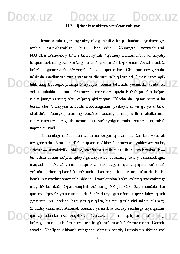 II.2.   Ijtimoiy muhit va xarakter ruhiyati
Inson   xarakteri,  uning   ruhiy   о ‘ziga   xosligi   k о ‘p   jihatdan  u   yashayotgan
muhit   shart-sharoitlari   bilan   bog‘liqdir.   Aksariyat   yozuvchilarni,
N.G.Chern о ‘shevskiy   ta’biri   bilan   aytsak,   “ijtimoiy   munosabatlar   va   hayotiy
t о ‘qnashuvlarning xarakterlarga ta’siri” qiziqtirishi  bejiz emas. Avvalgi  bobda
k о ‘rib   о ‘tganimizdek,   Miryoqub   obrazi   talqinida   ham   Cho‘lpon   uning   muhit
ta’sirida shakllangan xususiyatlariga diqqatni jalb qilgan edi. Lekin psixologik
tahlilning   tipologik   prinsipi   Miryoqub     obrazi   talqinida   yodamchi   vosita   edi
xolos,   sababki,   adibni   qahramonini   ma’naviy   “qayta   tirilish”ga   olib   kelgan
ruhiy   jarayonlarning   о ‘zi   k о ‘proq   qiziqtirgan.   “Kecha”da     qator   personajlar
borki,   ular   “muayyan   muhitda   shakllanganlar,   yashaydilar   va   g о ‘yo   u   bilan
chatishib.   Tabiiyki,   ularning   xarakter   xususiyatlarini,   xatti-harakatlarining
ruhiy   asoslarini   anglash   uchun   ular   yashayotgan   muhit   sharoitlarni   bilish
taqozo qilinadi.
Romandagi   muhit   bilan   chatishib   ketgan   qahramonlardan   biri   Akbarali
mingboshidir.   Asarni   dastlab   о ‘qiganda   Akbarali   obraziga     yuklangan   salbiy
sifatlar — savodsizlik, johillik, manfaatparastlik, tubanlik, dunyo bexabarlik —
bir   odam   uchun   k о ‘plik   qilayotganday,   adib   obrazning   badiiy   barkamolligini
maqsad   —   feodalizmning   inqirozga   yuz   tutgani   qonuniyligini   k о ‘rsatish
y о ‘lida   qurbon   qilgandek   k о ‘rinadi.   Ilgariroq,   ilk   taassurot   ta’sirida   b о ‘lsa
kerak, biz mazkur obraz talqinida jonli xarakterdan k о ‘ra k о ‘proq sxematizmga
moyillik   k о ‘riladi,   degan   yanglish   xulosasiga   kelgan   edik.   Gap   shundaki,   har
qanday  о ‘quvchi yoki asar haqida fikr bildirayotgan odam talqinni talqin qiladi
(yozuvchi   real   borliqni   badiiy   talqin   qilsa,   biz   uning   talqinini   talqin   qilamiz).
Shunday ekan, adib Akbarali obrazini yaratishda qanday asoslarga tayanganini,
qanday   odamlar   real   voqelikdan   (yozuvchi   olami   orqali)   asar   t о ‘qimasiga
k о ‘chganini aniqlab olmasdan turib t о ‘g‘ri xulosaga kelishimiz mahol. Demak,
avvalo “Cho‘lpon Akbarali mingboshi obrazini tarixiy-ijtimoiy tip sifatida real
52 