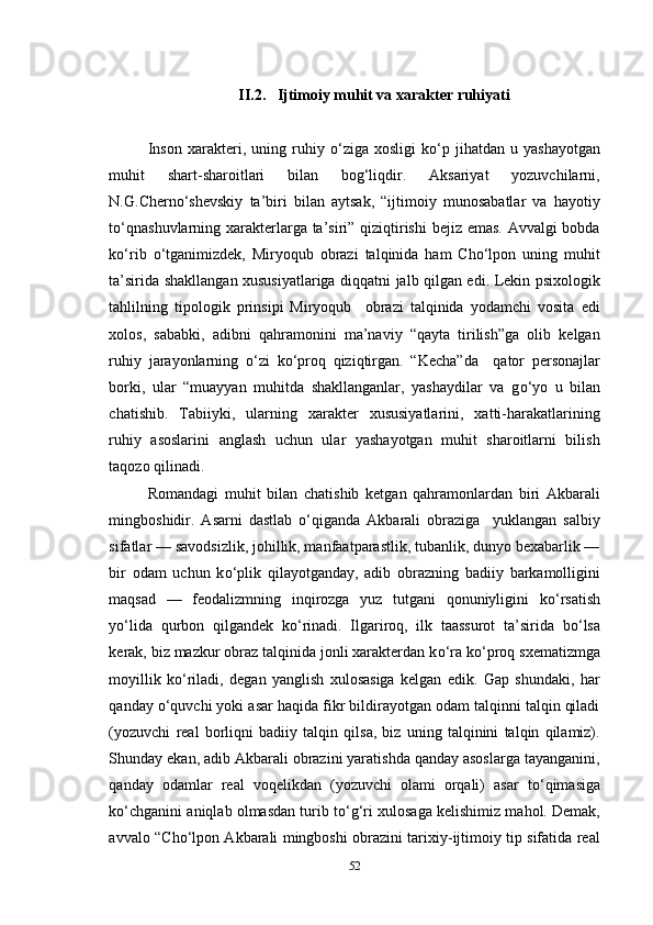 II.2.   Ijtimoiy muhit va xarakter ruhiyati
Inson   xarakteri,  uning   ruhiy   о ‘ziga   xosligi   k о ‘p   jihatdan  u   yashayotgan
muhit   shart-sharoitlari   bilan   bog‘liqdir.   Aksariyat   yozuvchilarni,
N.G.Chern о ‘shevskiy   ta’biri   bilan   aytsak,   “ijtimoiy   munosabatlar   va   hayotiy
t о ‘qnashuvlarning xarakterlarga ta’siri” qiziqtirishi  bejiz emas. Avvalgi  bobda
k о ‘rib   о ‘tganimizdek,   Miryoqub   obrazi   talqinida   ham   Cho‘lpon   uning   muhit
ta’sirida shakllangan xususiyatlariga diqqatni jalb qilgan edi. Lekin psixologik
tahlilning   tipologik   prinsipi   Miryoqub     obrazi   talqinida   yodamchi   vosita   edi
xolos,   sababki,   adibni   qahramonini   ma’naviy   “qayta   tirilish”ga   olib   kelgan
ruhiy   jarayonlarning   о ‘zi   k о ‘proq   qiziqtirgan.   “Kecha”da     qator   personajlar
borki,   ular   “muayyan   muhitda   shakllanganlar,   yashaydilar   va   g о ‘yo   u   bilan
chatishib.   Tabiiyki,   ularning   xarakter   xususiyatlarini,   xatti-harakatlarining
ruhiy   asoslarini   anglash   uchun   ular   yashayotgan   muhit   sharoitlarni   bilish
taqozo qilinadi.
Romandagi   muhit   bilan   chatishib   ketgan   qahramonlardan   biri   Akbarali
mingboshidir.   Asarni   dastlab   о ‘qiganda   Akbarali   obraziga     yuklangan   salbiy
sifatlar — savodsizlik, johillik, manfaatparastlik, tubanlik, dunyo bexabarlik —
bir   odam   uchun   k о ‘plik   qilayotganday,   adib   obrazning   badiiy   barkamolligini
maqsad   —   feodalizmning   inqirozga   yuz   tutgani   qonuniyligini   k о ‘rsatish
y о ‘lida   qurbon   qilgandek   k о ‘rinadi.   Ilgariroq,   ilk   taassurot   ta’sirida   b о ‘lsa
kerak, biz mazkur obraz talqinida jonli xarakterdan k о ‘ra k о ‘proq sxematizmga
moyillik   k о ‘riladi,   degan   yanglish   xulosasiga   kelgan   edik.   Gap   shundaki,   har
qanday  о ‘quvchi yoki asar haqida fikr bildirayotgan odam talqinni talqin qiladi
(yozuvchi   real   borliqni   badiiy   talqin   qilsa,   biz   uning   talqinini   talqin   qilamiz).
Shunday ekan, adib Akbarali obrazini yaratishda qanday asoslarga tayanganini,
qanday   odamlar   real   voqelikdan   (yozuvchi   olami   orqali)   asar   t о ‘qimasiga
k о ‘chganini aniqlab olmasdan turib t о ‘g‘ri xulosaga kelishimiz mahol. Demak,
avvalo “Cho‘lpon Akbarali mingboshi obrazini tarixiy-ijtimoiy tip sifatida real
52