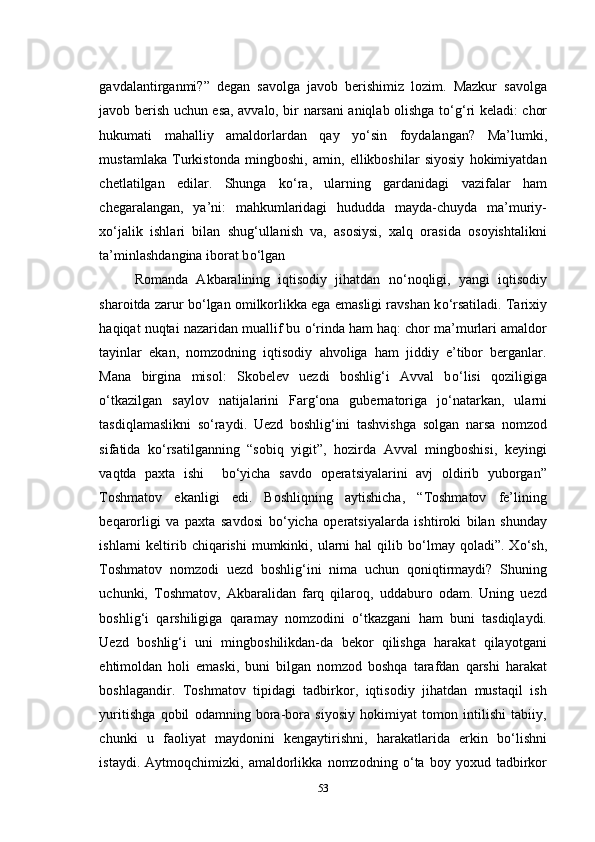 gavdalantirganmi?”   degan   savolga   javob   berishimiz   lozim.   Mazkur   savolga
javob berish uchun esa, avvalo, bir narsani aniqlab olishga t о ‘g‘ri keladi: chor
hukumati   mahalliy   amaldorlardan   qay   y о ‘sin   foydalangan?   Ma’lumki,
mustamlaka   Turkistonda   mingboshi,   amin,   ellikboshilar   siyosiy   hokimiyatdan
chetlatilgan   edilar.   Shunga   k о ‘ra,   ularning   gardanidagi   vazifalar   ham
chegaralangan,   ya’ni:   mahkumlaridagi   hududda   mayda-chuyda   ma’muriy-
x о ‘jalik   ishlari   bilan   shug‘ullanish   va,   asosiysi,   xalq   orasida   osoyishtalikni
ta’minlashdangina iborat b о ‘lgan
Romanda   Akbaralining   iqtisodiy   jihatdan   n о ‘noqligi,   yangi   iqtisodiy
sharoitda zarur b о ‘lgan omilkorlikka ega emasligi ravshan k о ‘rsatiladi. Tarixiy
haqiqat nuqtai nazaridan muallif bu  о ‘rinda ham haq: chor ma’murlari amaldor
tayinlar   ekan,   nomzodning   iqtisodiy   ahvoliga   ham   jiddiy   e’tibor   berganlar.
Mana   birgina   misol:   Skobelev   uezdi   boshlig‘i   Avval   b о ‘lisi   qoziligiga
о ‘tkazilgan   saylov   natijalarini   Farg‘ona   gubernatoriga   j о ‘natarkan,   ularni
tasdiqlamaslikni   s о ‘raydi.   Uezd   boshlig‘ini   tashvishga   solgan   narsa   nomzod
sifatida   k о ‘rsatilganning   “sobiq   yigit”,   hozirda   Avval   mingboshisi,   keyingi
vaqtda   paxta   ishi     b о ‘yicha   savdo   operatsiyalarini   avj   oldirib   yuborgan”
Toshmatov   ekanligi   edi.   Boshliqning   aytishicha,   “Toshmatov   fe’lining
beqarorligi   va   paxta   savdosi   b о ‘yicha   operatsiyalarda   ishtiroki   bilan   shunday
ishlarni  keltirib chiqarishi   mumkinki, ularni  hal   qilib  b о ‘lmay  qoladi”.  X о ‘sh,
Toshmatov   nomzodi   uezd   boshlig‘ini   nima   uchun   qoniqtirmaydi?   Shuning
uchunki,   Toshmatov,   Akbaralidan   farq   qilaroq,   uddaburo   odam.   Uning   uezd
boshlig‘i   qarshiligiga   qaramay   nomzodini   о ‘tkazgani   ham   buni   tasdiqlaydi.
Uezd   boshlig‘i   uni   mingboshilikdan-da   bekor   qilishga   harakat   qilayotgani
ehtimoldan   holi   emaski,   buni   bilgan   nomzod   boshqa   tarafdan   qarshi   harakat
boshlagandir.   Toshmatov   tipidagi   tadbirkor,   iqtisodiy   jihatdan   mustaqil   ish
yuritishga   qobil   odamning   bora-bora   siyosiy   hokimiyat   tomon   intilishi   tabiiy,
chunki   u   faoliyat   maydonini   kengaytirishni,   harakatlarida   erkin   b о ‘lishni
istaydi.   Aytmoqchimizki,   amaldorlikka   nomzodning   о ‘ta   boy   yoxud   tadbirkor
53 