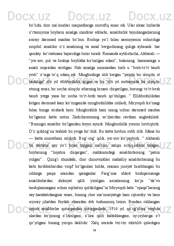 b о ‘lishi   chor   ma’murlari   maqsadlariga   muvofiq   emas   edi.  Ular   aksar   hollarda
о ‘rtamiyona   boylarni   amalga   mindirar   edilarki,   amaldorlik   tayinlanganlarning
asosiy   daromad   manbai   b о ‘lsin.   Boshqa   y о ‘l   bilan   sarmoyasini   oshirishga
noqobil   amaldor   о ‘z   amalining   va   amal   berguchining   quliga   aylanadi:   har
qanday  k о ‘rsatmani bajarishga hozir turadi. Romanda aytilishicha, Akbarali —
“yer-suv,   pul   va   boshqa   boylikka   k о ‘milgan   odam”,   bularning     hammasiga   u
amali   orqasidan   erishgan.   Hali   amalga   minmasdan   turib   u   “besh-t о ‘rt   tanob
yerli”   о ‘ziga   t о ‘q   odam   edi.   Mingboshiga   olib   bergan   “yaxshi   bir   uloqchi   ot
badaliga”   olti   yil   ellikboshilik   qilgan   va   bu   “olti   yil   mobaynida   bir   uloqchi
otning emas, bir necha uloqchi otlarning hissasi chiqarilgan, burungi t о ‘rt-besh
tanob   yerga   yana   bir   necha   t о ‘rt-besh   tanob   q о ‘shilgan...”   Ellikboshilikdan
kelgan daromad kam k о ‘ringanida mingboshilikka intiladi, Miryoqub k о ‘magi
bilan   bunga   erishadi   ham.   Mingboshlik   ham   uning   uchun   daromad   manbai
b о ‘lganini   katta   xotini   Xadichaxonning   s о ‘zlaridan   ravshan   anglashiladi:
“Buningiz  amaldor  b о ‘lgandan  keyin  aynidi. Mingboshilik  yomon  hovliqtirdi.
О ‘z qishlog‘ini tashlab bu yerga k о ‘chdi. Bu katta hovlini sotib oldi. Mana bu
—   katta   imoratlarni   soldirdi.   Bog‘-rog‘   qildi,   yer-suv   k о ‘paytirdi...”   Akbarali
bu   davlatni   qay   y о ‘l   bilan   topgani   ma’lum:   xalqni   ochiq-ishkor   talagan,
boylarning   “hojatini   chiqargan”,   mahkumidagi   amaldorlarning   “patini
yulgan”...   Qizig‘i   shundaki,   chor   chinovniklari   mahalliy   amaldorlarning   bu
kabi   kirdikorlaridan   voqif   b о ‘lganlari   holda,   rasman   jinoyat   hisoblangan   bu
ishlarga   panja   orasidan   qaraganlar.   Farg‘ona   oblast   boshqarmasiga
amaldorlardan   shikoyat   qilib   yozilgan   arizalarning   k о ‘pi   “da’vo
tasdiqlanmagani uchun oqibatsiz qoldirilgani”ni Miryoqub kabi “epaqa”larning
say-harakatidangina   emas,   buning   chor   ma’muriyatiga   ham   iqtisodiy   va   ham
siyosiy   jihatdan   foydali   ekanidan   deb   tushunmoq   lozim.   Bundan   ruhlangan
nopok   amaldorlar   quturgandan   quturganlarki,   1916   yil   q о ‘zg‘oloni   vaqtida
ulardan   k о ‘pining   о ‘ldirilgani,   о ‘lasi   qilib   kaltaklangani,   uy-joylariga   о ‘t
q о ‘yilgani   buning   yorqin   dalilidir.   Xalq   orasida   tez-tez   eshitilib   qoladigan
54 