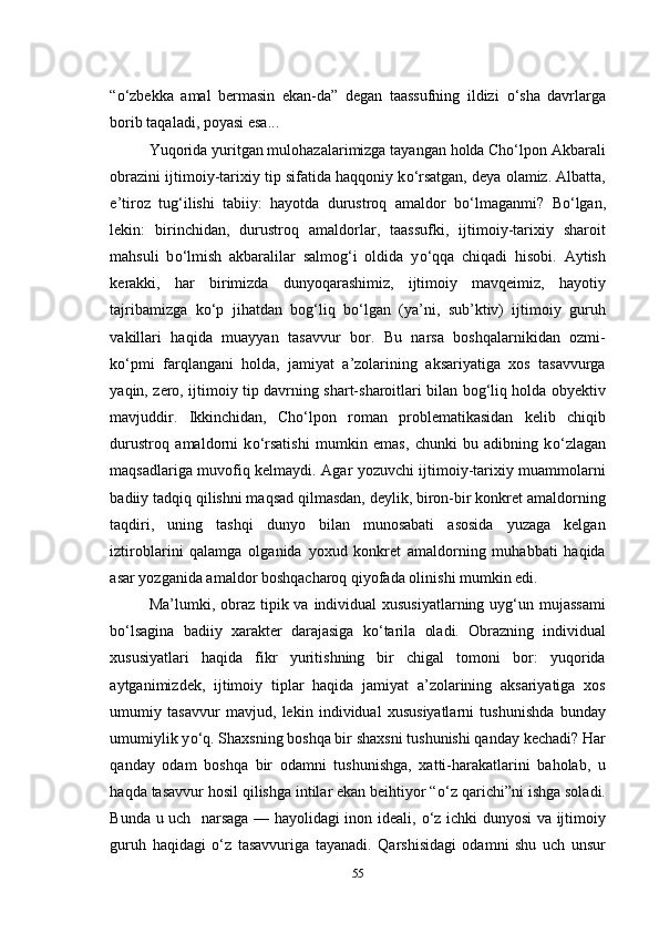 “ о ‘zbekka   amal   bermasin   ekan-da”   degan   taassufning   ildizi   о ‘sha   davrlarga
borib taqaladi, poyasi esa...
Yuqorida yuritgan mulohazalarimizga tayangan holda Cho‘lpon Akbarali
obrazini ijtimoiy-tarixiy tip sifatida haqqoniy k о ‘rsatgan, deya olamiz. Albatta,
e’tiroz   tug‘ilishi   tabiiy:   hayotda   durustroq   amaldor   b о ‘lmaganmi?   B о ‘lgan,
lekin:   birinchidan,   durustroq   amaldorlar,   taassufki,   ijtimoiy-tarixiy   sharoit
mahsuli   b о ‘lmish   akbaralilar   salmog‘i   oldida   y о ‘qqa   chiqadi   hisobi.   Aytish
kerakki,   har   birimizda   dunyoqarashimiz,   ijtimoiy   mavqeimiz,   hayotiy
tajribamizga   k о ‘p   jihatdan   bog‘liq   b о ‘lgan   (ya’ni,   sub’ktiv)   ijtimoiy   guruh
vakillari   haqida   muayyan   tasavvur   bor.   Bu   narsa   boshqalarnikidan   ozmi-
k о ‘pmi   farqlangani   holda,   jamiyat   a’zolarining   aksariyatiga   xos   tasavvurga
yaqin, zero, ijtimoiy tip davrning shart-sharoitlari bilan bog‘liq holda obyektiv
mavjuddir.   Ikkinchidan,   Cho‘lpon   roman   problematikasidan   kelib   chiqib
durustroq   amaldorni   k о ‘rsatishi   mumkin   emas,   chunki   bu   adibning   k о ‘zlagan
maqsadlariga muvofiq kelmaydi. Agar yozuvchi ijtimoiy-tarixiy muammolarni
badiiy tadqiq qilishni maqsad qilmasdan, deylik, biron-bir konkret amaldorning
taqdiri,   uning   tashqi   dunyo   bilan   munosabati   asosida   yuzaga   kelgan
iztiroblarini   qalamga   olganida   yoxud   konkret   amaldorning   muhabbati   haqida
asar yozganida amaldor boshqacharoq qiyofada olinishi mumkin edi. 
Ma’lumki, obraz tipik va individual  xususiyatlarning uyg‘un mujassami
b о ‘lsagina   badiiy   xarakter   darajasiga   k о ‘tarila   oladi.   Obrazning   individual
xususiyatlari   haqida   fikr   yuritishning   bir   chigal   tomoni   bor:   yuqorida
aytganimizdek,   ijtimoiy   tiplar   haqida   jamiyat   a’zolarining   aksariyatiga   xos
umumiy   tasavvur   mavjud,   lekin   individual   xususiyatlarni   tushunishda   bunday
umumiylik y о ‘q. Shaxsning boshqa bir shaxsni tushunishi qanday kechadi? Har
qanday   odam   boshqa   bir   odamni   tushunishga,   xatti-harakatlarini   baholab,   u
haqda tasavvur hosil qilishga intilar ekan beihtiyor “ о ‘z qarichi”ni ishga soladi.
Bunda u uch   narsaga — hayolidagi inon ideali,   о ‘z ichki dunyosi va ijtimoiy
guruh   haqidagi   о ‘z   tasavvuriga   tayanadi.   Qarshisidagi   odamni   shu   uch   unsur
55 