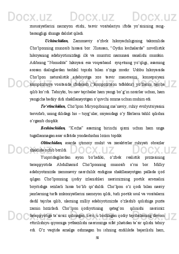 xususiyatlarini   namoyon   etishi,   tasvir   vositalariyu   ifoda   y о ‘sinining   rang-
barangligi shunga dalolat qiladi. 
  Uchinchidan,   Zamonaviy   о ‘zbek   hikoyachiligining   takomilida
Cho‘lponning   munosib   hissasi   bor.   Xususan,   “Oydin   kechalarda”   novellistik
hikoyaning   adabiyotimizdagi   ilk   va   mumtoz   namunasi   sanalishi   mumkin.
Adibning   “Nonushta”   hikoyasi   esa   voqeaband     syujetning   y о ‘qligi,   asarning
asosan   dialoglardan   tashkil   topishi   bilan   о ‘ziga   xosdir.   Ushbu   hikoyasida
Cho‘lpon   naturalistik   adabiyotga   xos   tasvir   manerasini,   konsepsiyani
kompozitsiya   vositasida   ifodalash   (“kompozitsion   tafakkur)   y о ‘llarini   tajriba
qilib k о ‘rdi. Tabiiyki, bu nav tajribalar ham yangi b о ‘g‘in nosirlar uchun, ham
yangicha badiiy didi shakllanayotgan  о ‘quvchi omma uchun muhim edi.
To‘rtinchidan,   Cho‘lpon Miryoqubning ma’naviy, ruhiy evolyutsiyasini
tasvirlab, uning dilidagi his – tuyg‘ular, miyasidagi o‘y fikrlarni tahlil qilishni
o‘rganib chiqdik.
Beshinchidan,   “Kecha”   asarning   birinchi   qismi   uchun   ham   unga
tugallanmagan asar sifatida yondashishni lozim topdik
Oltinchidan,   asarda   ijtimoiy   muhit   va   xarakterlar   ruhiyati   obrazlar
shaklida ochib berildi.
Yuqoridagilardan   ayon   b о ‘ladiki,   о ‘zbek   realistik   prozasining
taraqqiyotida   Abdulhamid   Cho‘lponning   munosib   о ‘rni   bor.   Milliy
adabiyotimizda   zamonaviy   nasrchilik   endigina   shakllanayotgan   pallada   ijod
qilgan   Cho‘lponning   ijodiy   izlanishlari   nasrimizning   poetik   arsenalini
boyitishga   sezilarli   hissa   b о ‘lib   q о ‘shildi.   Cho‘lpon   о ‘z   ijodi   bilan   nasriy
janrlarning turfa imkoniyatlarini namoyon qildi, turli poetik usul va vositalarni
dadil   tajriba   qilib,   ularning   milliy   adabiyotimizda   о ‘zlashib   qolishiga   puxta
zamin   hozirladi.   Cho‘lpon   ijodiyotining     qatag‘on     qilinishi     nasrimiz
taraqqiyotiga ta’sirsiz qolmagan, zero, u boshlagan ijodiy tajribalarning davom
ettirilishiyu qiyomiga yetkazilishi nasrimizga sifat jihatidan ta’sir qilishi tabiiy
edi.   О ‘z   vaqtida   amalga   oshmagan   bu   ishning   endilikda   bajarilishi   ham,
58