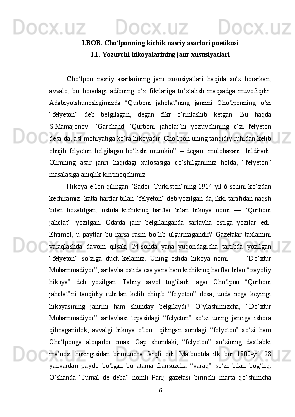 I.BOB. Cho‘lponning kichik nasriy asarlari poetikasi
I.1. Yozuvchi hikoyalarining janr xususiyatlari
Cho‘lpon   nasriy   asarlarining   janr   xususiyatlari   haqida   s о ‘z   borarkan,
avvalo,   bu   boradagi   adibning   о ‘z   fikrlariga   t о ‘xtalish   maqsadga   muvofiqdir.
Adabiyotshunosligimizda   “Qurboni   jaholat”ning   janrini   Cho‘lponning   о ‘zi
“felyeton”   deb   belgilagan,   degan   fikr   о ‘rinlashib   ketgan.   Bu   haqda
S.Mamajonov:   “Garchand   “Qurboni   jaholat”ni   yozuvchining   о ‘zi   felyeton
desa-da, asl mohiyatiga k о ‘ra hikoyadir. Cho‘lpon uning tanqidiy ruhidan kelib
chiqib   felyeton   belgilagan   b о ‘lishi   mumkin”,   –   degan     mulohazani     bildiradi.
Olimning   asar   janri   haqidagi   xulosasiga   q о ‘shilganimiz   holda,   “felyeton”
masalasiga aniqlik kiritmoqchimiz.
Hikoya e’lon qilingan “Sadoi  Turkiston”ning 1914-yil 6-sonini k о ‘zdan
kechiramiz: katta harflar bilan “felyeton” deb yozilgan-da, ikki tarafidan naqsh
bilan   bezatilgan;   ostida   kichikroq   harflar   bilan   hikoya   nomi   —   “Qurboni
jaholat”   yozilgan.   Odatda   janr   belgilanganda   sarlavha   ostiga   yozilar   edi.
Ehtimol,   u   paytlar   bu   narsa   rasm   b о ‘lib   ulgurmagandir?   Gazetalar   taxlamini
varaqlashda   davom   qilsak,   24-sonda   yana   yuqoridagicha   tartibda   yozilgan
“felyeton”   s о ‘ziga   duch   kelamiz.   Uning   ostida   hikoya   nomi   —     “D о ‘xtur
Muhammadiyor”, sarlavha ostida esa yana ham kichikroq harflar bilan “xayoliy
hikoya”   deb   yozilgan.   Tabiiy   savol   tug‘iladi:   agar   Cho‘lpon   “Qurboni
jaholat”ni   tanqidiy   ruhidan   kelib   chiqib   “felyeton”   desa,   unda   nega   keyingi
hikoyasining   janrini   ham   shunday   belgilaydi?   О ‘ylashimizcha,   “D о ‘xtur
Muhammadiyor”   sarlavhasi   tepasidagi   “felyeton”   s о ‘zi   uning   janriga   ishora
qilmaganidek,   avvalgi   hikoya   e’lon     qilingan   sondagi   “felyeton”   s о ‘zi   ham
Cho‘lponga   aloqador   emas.   Gap   shundaki,   “felyeton”   s о ‘zining   dastlabki
ma’nosi   hozirgisidan   birmuncha   farqli   edi.   Matbuotda   ilk   bor   1800-yil   28
yanvardan   paydo   b о ‘lgan   bu   atama   fransuzcha   “varaq”   s о ‘zi   bilan   bog‘liq.
О ‘shanda   “Jurnal   de   deba”   nomli   Parij   gazetasi   birinchi   marta   q о ‘shimcha
6 