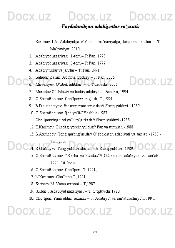 Foydalanilgan adabiyotlar ro‘yxati:
1. Karimov   I.A.   Adabiyotga   e’tibor   –   ma’naviyatga,   kelajakka   e’tibor   –   T:
Ma’naviyat, 2010.
2. Adabiyot nazariyasi. 1-tom – T: Fan, 1978.
3. Adabiyot nazariyasi. 2-tom – T: Fan, 1979.
4. Adabiy turlar va janrlar – T: Fan, 1991.
5. Bahodir Karim. Abdulla Qodiriy – T: Fan, 2006.
6. Mirvaliyev. O‘zbek adiblari. – T: Yozuvchi, 2006.
7. Murodov G‘. Moziy va badiiy adabiyot. – Buxoro, 1994
8. O.Sharafiddinov. Cho‘lponni anglash.-T.,1994;
9. B.Do‘stqorayev. Bir munozara tarixidan// Sharq yulduzi.- 1989.
10. O.Sharafiddinov. Ijod yo‘li// Yoshlik.-1987
11. Cho‘lponning ijod yo‘li to‘g‘risida// Sharq yulduzi.-1988
12. E.Karimov. Olisdagi yorqin yulduz// Fan va turmush.-1988
13. B.Axmedov. Tong qorong‘usida// O‘zbekiston adabiyoti va san’ati.-1988.-
25noyabr
14. R.Otaboyev. Tong yulduzi shu’lalari// Sharq yulduzi.-1989
15. O.Sharafiddinov.   “Kecha   va   kunduz”//   Ozbekiston   adabiyoti   va   san’ati.-
1990.-16 fevral
16. O.Sharafiddinov. Cho‘lpon.-T.,1991;
17. N.Karimov. Cho‘lpon.T.,1991
18. Sattorov M. Vatan osmoni – T,1987.
19. Sulton I. Adabiyot nazariyasi – T: O‘qituvchi,1980.
20. Cho‘lpon. Yana oldim sozimni – T: Adabiyot va san’at nashriyoti, 1991.
60 