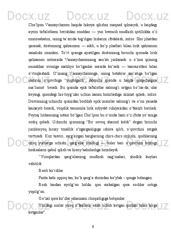 Cho‘lpon   Vannaychaxon   haqida   hikoya   qilishni   maqsad   qilmaydi,   u   haqdagi
ayrim   tafsilotlarni   berishdan   muddao   —   yuz   bermish   mudhish   qotillikka   о ‘z
munosabatini, uning ta’sirida tug‘ilgan hislarini  ifodalash,  xolos. Shu jihatdan
qarasak,   dostonning   qahramoni   —   adib,   u   k о ‘p   jihatlari   bilan   lirik   qahramon
sanalishi   mumkin.   T о ‘rt   qismga   ajratilgan   dostonning   birinchi   qismida   lirik
qahramon   xotirasida   Vannaychaxonning   san’ati   jonlanadi:   u   о ‘zini   qizning
musahhar   ovoziga   mahliyo   b о ‘lganlar   orasida   k о ‘radi   —   taassurotlari   bilan
о ‘rtoqlashadi.   О ‘zining   Vannaychaxonga,   uning   betakror   san’atiga   b о ‘lgan
mehrini   о ‘quvchiga   “yuqtirgach”,   ikkinchi   qismda   u   haqda   qisqachagina
ma’lumot     beradi.   Bu   qismda   epik   tafsilotlar   salmog‘i   ortgan   b о ‘lsa-da,   ular
keyingi   qismdagi   his-tuyg‘ular   uchun   zamin   hozirlashga   xizmat   qiladi,   xolos.
Dostonning uchinchi qismidan boshlab epik unsurlar salmog‘i va   о ‘rni yanada
kamayib   boradi,   voqelik   tamomila   lirik   subyekt   ruhiyasidan   о ‘tkazib   beriladi.
Peyzaj lirikasining ustasi b о ‘lgan Cho‘lpon bu  о ‘rinda ham  о ‘z ifoda y о ‘siniga
sodiq   qoladi.   Uchinchi   qismning   “Bir   sovuq   shamol   keldi”   degan   birinchi
jumlasiyoq   hissiy   tonallik   о ‘zgarganligiga   ishora   qilib,   о ‘quvchini   sergak
torttiradi.   Kuz   tasviri,   sarg‘aygan   barglarning   chirs-chirs   uzilishi,   qushlarning
uzoq   yurtlarga   uchishi,   qarg‘alar   shodligi   —   bular   bari   о ‘quvchini   keyingi
hodisalarni qabul qilish va hissiy baholashga hozirlaydi: 
“Yiroqlardan   qarg‘alarning   mudhish   nag‘malari,   shodlik   kuylari
eshitildi. 
Borib k о ‘rdilar.
Paxta kabi oppoq tan, k о ‘k qarg‘a shoxidan k о ‘ylak – qonga belangan.
Bosh   tandan   ayrilg‘on   holda,   qon   surkalgan   qora   sochlar   ustiga
yopilg‘on.
G о ‘zal qora k о ‘zlar jahannam chuqurligiga botqonlar.
Yuzdagi   nurlar   yiroq   о ‘lkalarni   eslab   uchub   ketgan   qushlar   bilan   birga
ketganlar”.
8 