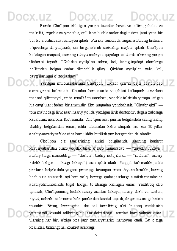 Bunda   Cho‘lpon   ishlatgan   yorqin   tazodlar   hayot   va   о ‘lim,   jaholat   va
ma’rifat, ezgulik va yovuzlik, qullik va hurlik oralaridagi tubsiz jarni yana bir
bor k о ‘z oldimizda namoyon qiladi,  о ‘zi nur tomonida turgan adibning hislarini
о ‘quvchiga-da   yuqtiradi,   uni   birga   iztirob   chekishga   majbur   qiladi.   Cho‘lpon
k о ‘zlagan maqsad, asarning ruhiyu mohiyati quyidagi s о ‘zlarda  о ‘zining yorqin
ifodasini   topadi:   “Gulidan   ayrilg‘on   sahna,   kel,   k о ‘nglingdagi   alamlarga
q о ‘limdan   kelgan   qadar   tilmochlik   qilay!   Qizidan   ayrilg‘on   xalq,   kel,
qayg‘ilaringni  о ‘rtoqlashay!”
Yuritgan   mulohazalarimiz   Cho‘lpon   “Oktabr   qizi”ni   bejiz   doston   deb
atamaganini   k о ‘rsatadi.   Chindan   ham   asarda   voqelikni   t о ‘laqonli   tasvirlash
maqsad   qilinmaydi,  unda   muallif   munosabati,   voqelik  ta’sirida   yuzaga   kelgan
his-tuyg‘ular ifodasi birlamchidir. Shu nuqtadan yondoshsak, “Oktabr qizi” —
tom ma’nodagi lirik asar, nasriy y о ‘lda yozilgan lirik dostondir, degan xulosaga
kelishimiz mumkin. K о ‘ramizki, Cho‘lpon asar janrini belgilashda uning tashqi
shakliy   belgilaridan   emas,   ichki   tabiatidan   kelib   chiqadi.   Bu   esa   20-yillar
adabiy-nazariy tafakkurida ham jiddiy burilish yuz berganidan dalolatdir.
Cho‘lpon   о ‘z   asarlarining   janrini   belgilashda   ularning   konkret
xususiyatlaridan   birini(voqelik   bilan   о ‘zaro   munosabati   —   “xayoliy   hikoya”;
adabiy  turga  mansubligi  —  “doston”;   badiiy  nutq  shakli  —  “sochma”;  asosiy
estetik   belgisi   –   “kulgi   hikoya”)   asos   qilib   oladi.   Yaqqol   k о ‘rinadiki,   adib
janrlarni   belgilashda   yagona  prinsipga  tayangan  emas.  Aytish  kerakki,  buning
hech bir ajablanarli joyi ham y о ‘q: hozirga qadar janrlarga ajratish masalasida
adabiyotshunoslikda   tugal   fikrga,   t о ‘xtamga   kelingan   emas.   Yaxlitroq   olib
qarasak,   Cho‘lponning   kichik   nasriy   asarlari   hikoya,   nasriy   she’r   va   doston,
etyud, ocherk, safarnoma kabi janrlardan tashkil topadi, degan xulosaga kelish
mumkin.   Biroq,   bizningcha,   shu   xil   tasnifning   о ‘zi   bilanoq   cheklanish
yaramaydi,   chunki   adibning   bir   janr   doirasidagi     asarlari   ham   yaknav   emas:
ularning   har   biri   о ‘ziga   xos   janr   xususiyatlarini   namoyon   etadi.   Bu   о ‘ziga
xosliklar, bizningcha, konkret asardagi: 
9 