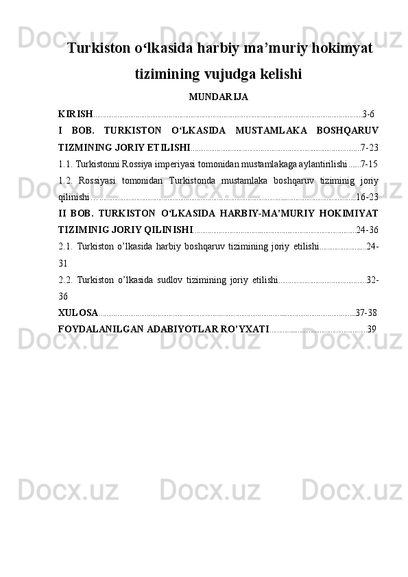   Turkiston o lkasida harbiy ma’muriy hokimyatʻ
tizimining vujudga kelishi
MUNDARIJA
KIRISH ………………………………………………………………………………………………………………………………… 3-6
I   BOB.   TURKISTON   O LKASIDA   MUSTAMLAKA   BOSHQARUV	
ʻ
TIZMINING JORIY ETILISHI ………………………………………………………………………………… 7-23
1.1. Turkistonni Rossiya imperiyasi tomonidan mustamlakaga aylantirilishi ….… 7-15
1.2.   Rossiyasi   tomonidan   Turkistonda   mustamlaka   boshqaruv   tiziminig   joriy
qilinishi… ………………………………………………………….……………………………...………………………………... 16-23
II   BOB.   TURKISTON   O LKASIDA   HARBIY-MA’MURIY   HOKIMIYAT	
ʻ
TIZIMINIG JORIY QILINISHI ………………………………..…………….……………………………… 24-36
2.1.   Turkiston   o’lkasida   harbiy   boshqaruv   tizimining   joriy   etilishi …………………..… 24-
31
2.2.   Turkiston   o’lkasida   sudlov   tizimining   joriy   etilishi ………………………………………… 32-
36
XULOSA ………………………………………………………….……………………………...………………………………... 37-38
FOYDALANILGAN ADABIYOTLAR RO’YXATI …………...………………………………… 39 