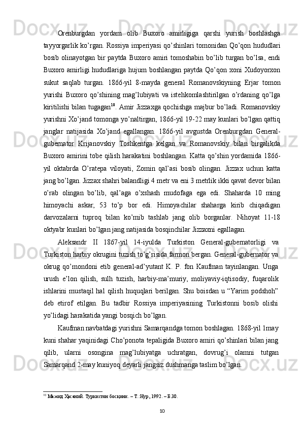 Orenburgdan   yordam   olib   Buxoro   amirligiga   qarshi   yurish   boshlashga
tayyorgarlik ko’rgan. Rossiya imperiyasi qo’shinlari tomonidan Qo’qon hududlari
bosib  olinayotgan  bir   paytda  Buxoro  amiri   tomoshabin   bo’lib  turgan  bo’lsa,  endi
Buxoro amirligi hududlariga hujum  boshlangan paytda Qo’qon xoni Xudoyorxon
sukut   saqlab   turgan.   1866-yil   8-mayda   general   Romanovskiyning   Erjar   tomon
yurishi   Buxoro   qo’shining   mag’lubiyati   va   istehkomlashtirilgan   o’rdaning   qo’lga
kiritilishi bilan tugagan 10
. Amir Jizzaxga qochishga majbur bo’ladi. Romanovskiy
yurishni Xo’jand tomonga yo’naltirgan, 1866-yil 19-22 may kunlari bo’lgan qattiq
janglar   natijasida   Xo’jand   egallangan.   1866-yil   avgustda   Orenburgdan   General-
gubernator   Krijanovskiy   Toshkentga   kelgan   va   Romanovskiy   bilan   birgalikda
Buxoro amirini tobe qilish harakatini boshlangan. Katta qo’shin yordamida 1866-
yil   oktabrda   O’ratepa   viloyati,   Zomin   qal’asi   bosib   olingan.   Jizzax   uchun   katta
jang bo’lgan. Jizzax shahri balandligi 4 metr va eni 3 metrlik ikki qavat devor bilan
o’rab   olingan   bo’lib,   qal’aga   o’xshash   mudofaga   ega   edi.   Shaharda   10   ming
himoyachi   askar,   53   to’p   bor   edi.   Himoyachilar   shaharga   kirib   chiqadigan
darvozalarni   tuproq   bilan   ko’mib   tashlab   jang   olib   borganlar.   Nihoyat   11-18
oktyabr kunlari bo’lgan jang natijasida bosqinchilar Jizzaxni egallagan.  
Aleksandr   II   1867-yil   14-iyulda   Turkiston   General-gubernatorligi   va
Turkiston harbiy okrugini tuzish to’g’risida farmon bergan. General-gubernator va
okrug   qo’mondoni   etib   general-ad’yutant   K.   P.   fon   Kaufman   tayinlangan.   Unga
urush   e’lon   qilish,   sulh   tuzish,   harbiy-ma’muriy,   moliyaviy-iqtisodiy,   fuqarolik
ishlarini   mustaqil  hal  qilish  huquqlari   berilgan.  Shu  boisdan  u  “Yarim   podshoh”
deb   etirof   etilgan.   Bu   tadbir   Rossiya   imperiyasining   Turkistonni   bosib   olishi
yo’lidagi harakatida yangi bosqich bo’lgan.  
Kaufman navbatdagi yurishni Samarqandga tomon boshlagan. 1868-yil 1may
kuni shahar yaqinidagi Cho’ponota tepaligida Buxoro amiri qo’shinlari bilan jang
qilib,   ularni   osongina   mag’lubiyatga   uchratgan,   dovrug’i   olamni   tutgan
Samarqand 2-may kuniyoq deyarli jangsiz dushmanga taslim bo’lgan.  
10
 Мажид Ҳасаний. Туркистон босқини. – Т.:Нур, 1992. – Б.30.   
10 