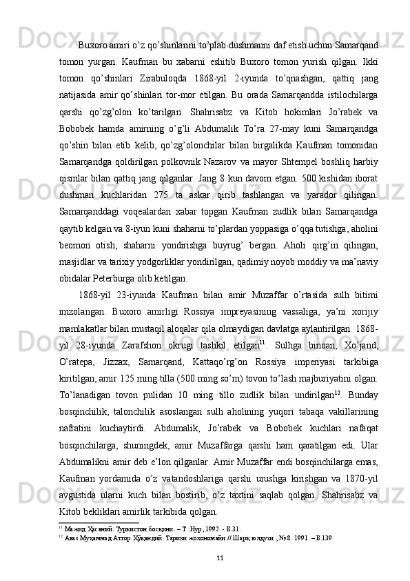 Buxoro amiri o’z qo’shinlarini to’plab dushmanni daf etish uchun Samarqand
tomon   yurgan.   Kaufman   bu   xabarni   eshitib   Buxoro   tomon   yurish   qilgan.   Ikki
tomon   qo’shinlari   Zirabuloqda   1868-yil   2-iyunda   to’qnashgan,   qattiq   jang
natijasida   amir   qo’shinlari   tor-mor   etilgan.   Bu   orada   Samarqandda   istilochilarga
qarshi   qo’zg’olon   ko’tarilgan.   Shahrisabz   va   Kitob   hokimlari   Jo’rabek   va
Bobobek   hamda   amirning   o’g’li   Abdumalik   To’ra   27-may   kuni   Samarqandga
qo’shin   bilan   еtib   kelib,   qo’zg’olonchilar   bilan   birgalikda   Kaufman   tomonidan
Samarqandga   qoldirilgan   polkovnik   Nazarov   va   mayor   Shtempel   boshliq   harbiy
qismlar bilan qattiq jang qilganlar. Jang 8 kun davom etgan. 500 kishidan iborat
dushman   kuchlaridan   275   ta   askar   qirib   tashlangan   va   yarador   qilingan.
Samarqanddagi   voqealardan   xabar   topgan   Kaufman   zudlik   bilan   Samarqandga
qaytib kelgan va 8-iyun kuni shaharni to’plardan yoppasiga o’qqa tutishga, aholini
beomon   otish,   shaharni   yondirishga   buyrug’   bergan.   Aholi   qirg’in   qilingan,
masjidlar va tarixiy yodgorliklar yondirilgan, qadimiy noyob moddiy va ma’naviy
obidalar Peterburga olib ketilgan.  
1868-yil   23-iyunda   Kaufman   bilan   amir   Muzaffar   o’rtasida   sulh   bitimi
imzolangan.   Buxoro   amirligi   Rossiya   impreyasining   vassaliga,   ya’ni   xorijiy
mamlakatlar bilan mustaqil aloqalar qila olmaydigan davlatga aylantirilgan. 1868-
yil   28-iyunda   Zarafshon   okrugi   tashkil   etilgan 11
.   Sulhga   binoan,   Xo’jand,
O’ratepa,   Jizzax,   Samarqand,   Kattaqo’rg’on   Rossiya   imperiyasi   tarkibiga
kiritilgan, amir 125 ming tilla (500 ming so’m) tovon to’lash majburiyatini olgan.
To’lanadigan   tovon   pulidan   10   ming   tillo   zudlik   bilan   undirilgan 12
.   Bunday
bosqinchilik,   talonchilik   asoslangan   sulh   aholining   yuqori   tabaqa   vakillarining
nafratini   kuchaytirdi.   Abdumalik,   Jo’rabek   va   Bobobek   kuchlari   nafaqat
bosqinchilarga,   shuningdek,   amir   Muzaffarga   qarshi   ham   qaratilgan   edi.   Ular
Abdumalikni amir deb e’lon qilganlar. Amir Muzaffar endi bosqinchilarga emas,
Kaufman   yordamida   o’z   vatandoshlariga   qarshi   urushga   kirishgan   va   1870-yil
avgustida   ularni   kuch   bilan   bostirib,   o’z   taxtini   saqlab   qolgan.   Shahrisabz   va
Kitob bekliklari amirlik tarkibida qolgan.  
11
 Мажид Ҳасаний. Туркистон босқини. – Т.:Нур, 1992. - Б.31.  
12
 Аваз Муҳаммад Аттор Ҳўқандий. Тарихи жохономайи // Шарқ юлдузи , № 8. 1991. – Б.139.  
11 