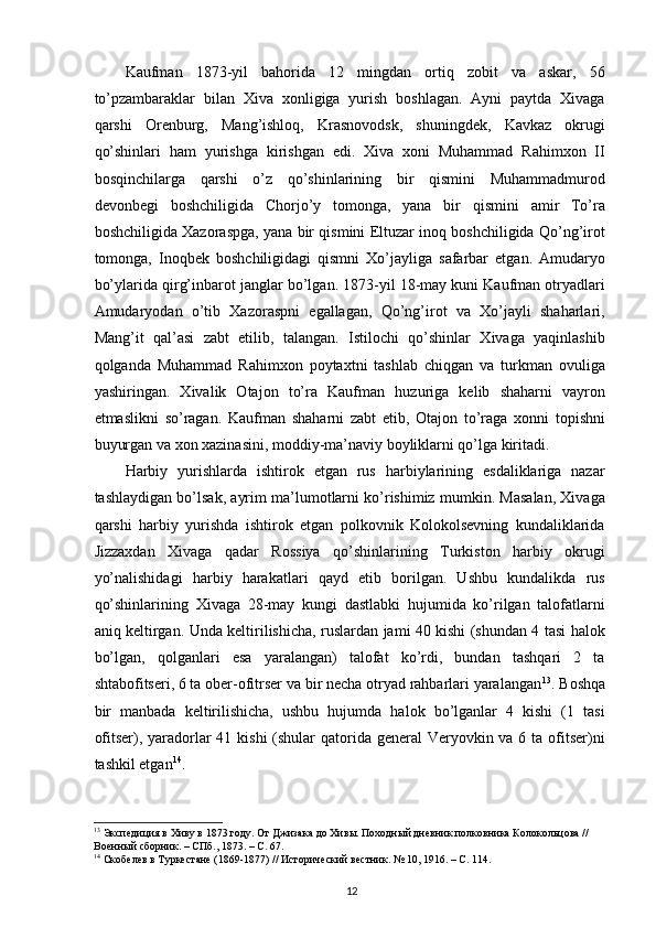 Kaufman   1873-yil   bahorida   12   mingdan   ortiq   zobit   va   askar,   56
to’pzambaraklar   bilan   Xiva   xonligiga   yurish   boshlagan.   Ayni   paytda   Xivaga
qarshi   Orenburg,   Mang’ishloq,   Krasnovodsk,   shuningdek,   Kavkaz   okrugi
qo’shinlari   ham   yurishga   kirishgan   edi.   Xiva   xoni   Muhammad   Rahimxon   II
bosqinchilarga   qarshi   o’z   qo’shinlarining   bir   qismini   Muhammadmurod
devonbegi   boshchiligida   Chorjo’y   tomonga,   yana   bir   qismini   amir   To’ra
boshchiligida Xazoraspga, yana bir qismini Eltuzar inoq boshchiligida Qo’ng’irot
tomonga,   Inoqbek   boshchiligidagi   qismni   Xo’jayliga   safarbar   etgan.   Amudaryo
bo’ylarida qirg’inbarot janglar bo’lgan. 1873-yil 18-may kuni Kaufman otryadlari
Amudaryodan   o’tib   Xazoraspni   egallagan,   Qo’ng’irot   va   Xo’jayli   shaharlari,
Mang’it   qal’asi   zabt   etilib,   talangan.   Istilochi   qo’shinlar   Xivaga   yaqinlashib
qolganda   Muhammad   Rahimxon   poytaxtni   tashlab   chiqgan   va   turkman   ovuliga
yashiringan.   Xivalik   Otajon   to’ra   Kaufman   huzuriga   kelib   shaharni   vayron
etmaslikni   so’ragan.   Kaufman   shaharni   zabt   etib,   Otajon   to’raga   xonni   topishni
buyurgan va xon xazinasini, moddiy-ma’naviy boyliklarni qo’lga kiritadi.  
Harbiy   yurishlarda   ishtirok   etgan   rus   harbiylarining   esdaliklariga   nazar
tashlaydigan bo’lsak, ayrim ma’lumotlarni ko’rishimiz mumkin. Masalan, Xivaga
qarshi   harbiy   yurishda   ishtirok   etgan   polkovnik   Kolokolsevning   kundaliklarida
Jizzaxdan   Xivaga   qadar   Rossiya   qo’shinlarining   Turkiston   harbiy   okrugi
yo’nalishidagi   harbiy   harakatlari   qayd   etib   borilgan.   Ushbu   kundalikda   rus
qo’shinlarining   Xivaga   28-may   kungi   dastlabki   hujumida   ko’rilgan   talofatlarni
aniq keltirgan. Unda keltirilishicha, ruslardan jami 40 kishi (shundan 4 tasi halok
bo’lgan,   qolganlari   esa   yaralangan)   talofat   ko’rdi,   bundan   tashqari   2   ta
shtabofitseri, 6 ta ober-ofitrser va bir necha otryad rahbarlari yaralangan 13
. Boshqa
bir   manbada   keltirilishicha,   ushbu   hujumda   halok   bo’lganlar   4   kishi   (1   tasi
ofitser), yaradorlar 41 kishi  (shular  qatorida general  Veryovkin va 6 ta ofitser)ni
tashkil etgan 14
.  
13
 Экспедиция в Хиву в 1873 году. От Джизака до Хивы. Походный дневник полковника Колокольцова // 
Военный сборник. – СПб., 1873. – C. 67.  
14
 Скобелев в Туркестане (1869-1877) // Исторический вестник.  № 10, 1916. – C. 114.   
12 