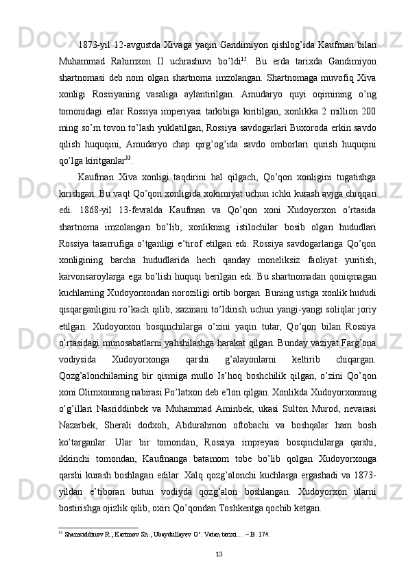 1873-yil   12-avgustda   Xivaga  yaqin   Gandimiyon  qishlog’ida   Kaufman  bilan
Muhammad   Rahimxon   II   uchrashuvi   bo’ldi 15
.   Bu   еrda   tarixda   Gandimiyon
shartnomasi   deb   nom   olgan   shartnoma   imzolangan.   Shartnomaga   muvofiq   Xiva
xonligi   Rossiyaning   vasaliga   aylantirilgan.   Amudaryo   quyi   oqimining   o’ng
tomonidagi   еrlar   Rossiya   imperiyasi   tarkibiga   kiritilgan,   xonlikka   2   million   200
ming so’m tovon to’lash yuklatilgan, Rossiya savdogarlari Buxoroda erkin savdo
qilish   huquqini,   Amudaryo   chap   qirg’og’ida   savdo   omborlari   qurish   huquqini
qo’lga kiritganlar 33
.  
Kaufman   Xiva   xonligi   taqdirini   hal   qilgach,   Qo’qon   xonligini   tugatishga
kirishgan. Bu vaqt Qo’qon xonligida xokimiyat uchun ichki kurash avjga chiqqan
edi.   1868-yil   13-fevralda   Kaufman   va   Qo’qon   xoni   Xudoyorxon   o’rtasida
shartnoma   imzolangan   bo’lib,   xonlikning   istilochilar   bosib   olgan   hududlari
Rossiya   tasarrufiga   o’tganligi   e’tirof   etilgan   edi.   Rossiya   savdogarlariga   Qo’qon
xonligining   barcha   hududlarida   hech   qanday   moneliksiz   faoliyat   yuritish,
karvonsaroylarga ega bo’lish huquqi  berilgan edi. Bu shartnomadan qoniqmagan
kuchlarning Xudoyorxondan noroziligi ortib borgan. Buning ustiga xonlik hududi
qisqarganligini  ro’kach  qilib,  xazinani  to’ldirish  uchun  yangi-yangi  soliqlar   joriy
etilgan.   Xudoyorxon   bosqinchilarga   o’zini   yaqin   tutar,   Qo’qon   bilan   Rossiya
o’rtasidagi munosabatlarni yahshilashga harakat qilgan. Bunday vaziyat Farg’ona
vodiysida   Xudoyorxonga   qarshi   g’alayonlarni   keltirib   chiqargan.
Qozg’alonchilarning   bir   qismiga   mullo   Is’hoq   boshchilik   qilgan,   o’zini   Qo’qon
xoni Olimxonning nabirasi Po’latxon deb e’lon qilgan. Xonlikda Xudoyorxonning
o’g’illari   Nasriddinbek   va   Muhammad   Aminbek,   ukasi   Sulton   Murod,   nevarasi
Nazarbek,   Sherali   dodxoh,   Abdurahmon   oftobachi   va   boshqalar   ham   bosh
ko’targanlar.   Ular   bir   tomondan,   Rossiya   impreyasi   bosqinchilarga   qarshi,
ikkinchi   tomondan,   Kaufmanga   batamom   tobe   bo’lib   qolgan   Xudoyorxonga
qarshi   kurash  boshlagan   edilar.  Xalq  qozg’alonchi   kuchlarga  ergashadi  va  1873-
yildan   e’tiboran   butun   vodiyda   qozg’alon   boshlangan.   Xudoyorxon   ularni
bostirishga ojizlik qilib, oxiri Qo’qondan Toshkentga qochib ketgan.
15
 Shamsiddinov R., Karimov Sh., Ubaydullayev O‘. Vatan tarixi… – B. 174.  
13 