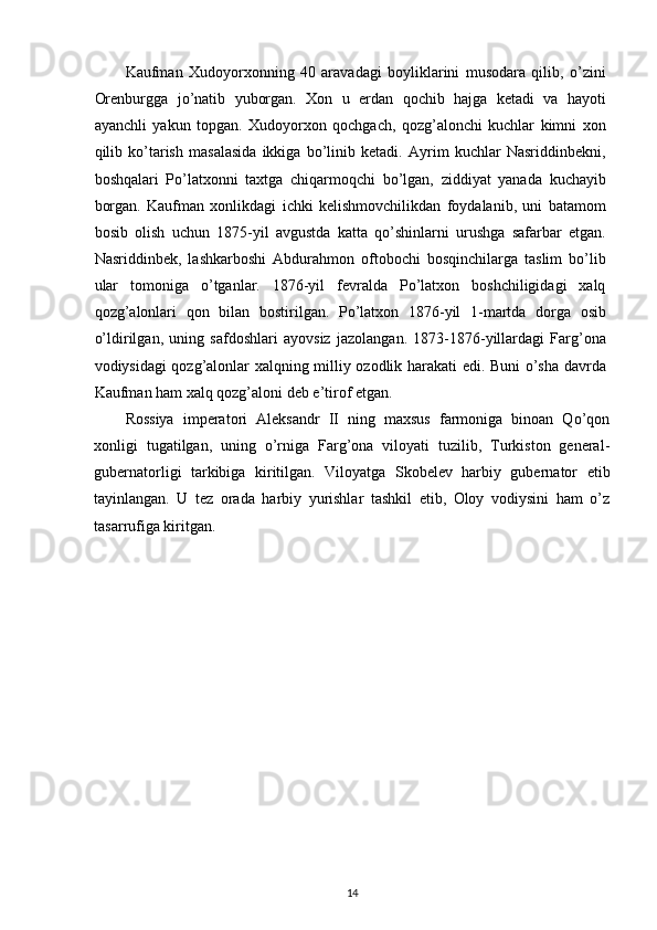 Kaufman   Xudoyorxonning   40   aravadagi   boyliklarini   musodara   qilib,   o’zini
Orenburgga   jo’natib   yuborgan.   Xon   u   еrdan   qochib   hajga   ketadi   va   hayoti
ayanchli   yakun   topgan.   Xudoyorxon   qochgach,   qozg’alonchi   kuchlar   kimni   xon
qilib   ko’tarish   masalasida   ikkiga   bo’linib   ketadi.   Ayrim   kuchlar   Nasriddinbekni,
boshqalari   Po’latxonni   taxtga   chiqarmoqchi   bo’lgan,   ziddiyat   yanada   kuchayib
borgan.   Kaufman   xonlikdagi   ichki   kelishmovchilikdan   foydalanib,   uni   batamom
bosib   olish   uchun   1875-yil   avgustda   katta   qo’shinlarni   urushga   safarbar   etgan.
Nasriddinbek,   lashkarboshi   Abdurahmon   oftobochi   bosqinchilarga   taslim   bo’lib
ular   tomoniga   o’tganlar.   1876-yil   fevralda   Po’latxon   boshchiligidagi   xalq
qozg’alonlari   qon   bilan   bostirilgan.   Po’latxon   1876-yil   1-martda   dorga   osib
o’ldirilgan,   uning   safdoshlari   ayovsiz   jazolangan.   1873-1876-yillardagi   Farg’ona
vodiysidagi qozg’alonlar xalqning milliy ozodlik harakati edi. Buni o’sha davrda
Kaufman ham xalq qozg’aloni deb e’tirof etgan.  
Rossiya   imperatori   Aleksandr   II   ning   maxsus   farmoniga   binoan   Qo’qon
xonligi   tugatilgan,   uning   o’rniga   Farg’ona   viloyati   tuzilib,   Turkiston   general-
gubernatorligi   tarkibiga   kiritilgan.   Viloyatga   Skobelev   harbiy   gubernator   etib
tayinlangan.   U   tez   orada   harbiy   yurishlar   tashkil   etib,   Oloy   vodiysini   ham   o’z
tasarrufiga kiritgan.
14 