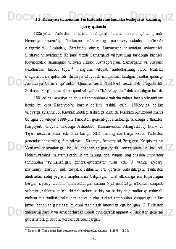 1.2. Rossiyasi tomonidan Turkistonda mustamlaka boshqaruv tiziminig
joriy qilinishi
1886-yilda   Turkiston   o lkasini   boshqarish   haqida   Nizom   qabul   qilindi.ʻ
Nizomga   muvofiq,   Turkiston   o lkasining   ma’muriy-hududiy   bo linishi	
ʻ ʻ
o zgartirildi.   Jumladan,   Zarafshon   okrugi   Samarqand   viloyatiga   aylantirildi.	
ʻ
Sirdaryo   viloyatining   Xo jand   uezdi   Samarqand   viloyatining   tarkibiga   kiritildi.	
ʻ
Keyinchalik   Samarqand   viloyati   Jizzax,   Kattaqo rg on,   Samarqand   va   Xo jand	
ʻ ʻ ʻ
uezdlaridan   tashkil   topdi 16
.   Farg ona   viloyati   hududlarining   ichki   tuzilishi	
ʻ
o zgarishlarsiz qoldirildi. Sirdaryo viloyatida muqaddam tuzilgan uezdlar qatoriga	
ʻ
Amudaryo   bo limi   qo shildi.   Qurama   uezdi   Toshkent   uezdi   deb   o zgartirildi.	
ʻ ʻ ʻ
Sirdaryo , Farg ona va Samarqand viloyatlari “tub viloyatlar” deb ataladigan bo ldi.
ʻ ʻ
1881-yilda imperiya qo shinlari tomonidan Axalteka vohasi bosib olinganidan	
ʻ
keyin   bu   erda   Kaspiybo yi   harbiy   bo limi   tashkil   etildi.   1882-yilda   bo lim
ʻ ʻ ʻ
viloyatga aylantirilib, Kavkaz noibligi tarkibiga kiritildi. Markazi Ashxobod shahri
bo lgan bu viloyat  1899-yili  Turkiston general-gubernatorligi  tarkibiga o tkazildi.	
ʻ ʻ
Kaspiyorti   viloyati   tarkibiga   Ashxobod,   Krasnovodsk,   Mang ishloq,   Marv   va	
ʻ
Tejen   uezdlari   kirar   edi.   Shu   tariqa,   XIX   asrning   oxirlariga   kelib,   Turkiston
generalgubernatorligi 5 ta viloyat - Sirdaryo, Samarqand, Farg ona, Kaspiyorti va
ʻ
Yettisuv   viloyatlariga   bo lib   boshqariladigan   yirik   mustamlaka   o lka   edi.	
ʻ ʻ
Hokimiyatning   mustamlakachilik   tizimining   eng   yuqori   pog onasida   imperator	
ʻ
tomonidan   tayinlanadigan   general-gubernator   turar   edi.   U   tashqi   siyosiy,
ma’muriy,   harbiy,   sud,   xo jalik   ishlarini   o z   qo lida   birlashtirgan,   Turkiston	
ʻ ʻ ʻ
aholisidan   soliq   yig ish   miqdorlarini   belgilagan,   chet   elliklarga   rus   fuqaroligini	
ʻ
bergan,  siyosiy   sabablar   bilan   xohlagan   kishini   5  yil   muddatga   o lkadan  chiqarib	
ʻ
yuborish,   ishlarni   ko rib   chiqish   uchun   harbiy   va   harbiy-dala   sudlariga   oshirish,	
ʻ
nafaqat   rus   sudlari,   balki   qozilar   va   biylar   sudlari   tomonidan   chiqarilgan   o lim	
ʻ
jazosi   berish   to g risidagi   hukmni   tasdiqlash   huquqiga   ega   bo lgan.   U   Turkiston	
ʻ ʻ ʻ
xalqlarini harbiy va amaldorlardan iborat byurokratik apparat - Turkiston general-
gubernatorligi devoni yordamida boshqargan.
16
 Ziyoyev H. Turkistonga Rossiyani tajavusi va hukmronligi davirda - T.:1998. – B.186.
15 