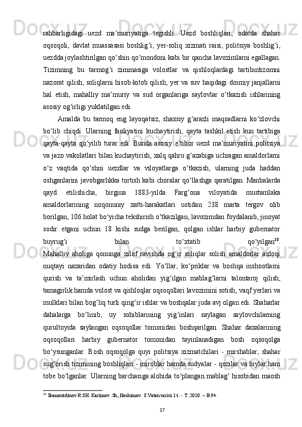 rahbarligidagi   uezd   ma’muriyatiga   tegishli.   Uezd   boshliqlari,   odatda   shahar
oqsoqoli,   davlat   muassasasi   boshlig i,   yʻ е r-soliq   xizmati   raisi,   politsiya   boshlig i,	ʻ
uezdda joylashtirilgan qo shin qo mondoni kabi bir qancha lavozimlarni egallagan.	
ʻ ʻ
Tizimning   bu   tarmog i   zimmasiga   volostlar   va   qishloqlardagi   tartibintizomni	
ʻ
nazorat qilish, soliqlarni hisob-kitob qilish, y е r va suv haqidagi   doimiy janjallarni
hal   etish ,   mahalliy   ma’muriy   va   sud   organlariga   saylovlar   o tkazish   ishlarining	
ʻ
asosiy og irligi yuklatilgan edi.	
ʻ
Amalda   bu   tarmoq   eng   layoqatsiz,   shaxsiy   g arazli   maqsadlarni   ko zlovchi	
ʻ ʻ
bo lib   chiqdi.   Ularning   faoliyatini   kuchaytirish,   qayta   tashkil   etish   kun   tartibiga	
ʻ
qayta-qayta   qo yilib   turar   edi.   Bunda   asosiy   e’tibor   uezd   ma’muriyatini   politsiya	
ʻ
va jazo vakolatlari bilan kuchaytirish, xalq qahru g azabiga uchragan amaldorlarni	
ʻ
o z   vaqtida   qo shni   uezdlar   va   viloyatlarga   o tkazish,   ularning   juda   haddan	
ʻ ʻ ʻ
oshganlarini javobgarlikka tortish kabi choralar qo llashga qaratilgan. Manbalarda	
ʻ
qayd   etilishicha,   birgina   1883-yilda   Farg ona   viloyatida   mustamlaka
ʻ
amaldorlarining   noqonuniy   xatti-harakatlari   ustidan   238   marta   tergov   olib
borilgan, 106 holat bo yicha tekshirish o tkazilgan, lavozimdan foydalanib, jinoyat	
ʻ ʻ
sodir   etgani   uchun   18   kishi   sudga   berilgan,   qolgan   ishlar   harbiy   gubernator
buyrug i   bilan   to xtatib   qo yilgan	
ʻ ʻ ʻ 18
.
Mahalliy   aholiga   qonunga   xilof   ravishda   og ir   soliqlar   solish   amaldorlar   axloqi	
ʻ
nuqtayi   nazaridan   odatiy   hodisa   edi.   Yo llar,   ko priklar   va   boshqa   inshootlarni	
ʻ ʻ
qurish   va   ta’mirlash   uchun   aholidan   yig ilgan   mablag larni   talontaroj   qilish,	
ʻ ʻ
tamagirlik hamda volost va qishloqlar oqsoqollari lavozimini sotish, vaqf yеrlari va
mulklari bilan bog liq turli qing ir ishlar va boshqalar juda avj olgan edi. Shaharlar	
ʻ ʻ
dahalarga   bo linib,   uy   sohiblarining   yig inlari   saylagan   saylovchilarning	
ʻ ʻ
qurultoyida   saylangan   oqsoqollar   tomonidan   boshqarilgan.   Shahar   daxalarining
oqsoqollari   harbiy   gubernator   tomonidan   tayinlanadigan   bosh   oqsoqolga
bo ysunganlar.   Bosh   oqsoqolga   quyi   politsiya   xizmatchilari   -   mirshablar,   shahar	
ʻ
sug orish tizimining boshliqlari - miroblar hamda sudyalar - qozilar va biylar ham
ʻ
tobe bo lganlar. Ularning barchasiga alohida to plangan mablag  hisobidan maosh	
ʻ ʻ ʻ
18
 Shamsutdinov R.SH. Karimov .Sh, Hoshimov. S Vatan tarixi 1-t. - T.:2010. – B.94.
17 