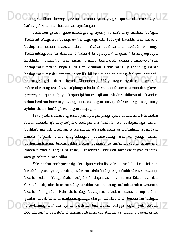 to langan.   Shaharlarning   yеvropalik   aholi   yashaydigan   qismlarida   ma’muriyatʻ
harbiy gubernatorlar tomonidan tayinlangan.
Turkiston   general-gubernatorligining   siyosiy   va   ma’muriy   markazi   bo lgan	
ʻ
Toshkent   o ziga   xos   boshqaruv   tizimiga   ega   edi.   1868-yil   fevralda   eski   shaharni	
ʻ
boshqarish   uchun   maxsus   idora   -   shahar   boshqarmasi   tuziladi   va   unga
Toshkentdagi   xar   bir   daxadan   1   tadan   4   ta   oqsoqol ,   4   ta   qozi,   4   ta   ariq   oqsoqoli
kiritiladi.   Toshkentni   eski   shahar   qismini   boshqarish   uchun   ijtimoiy-xo jalik	
ʻ
boshqarmasi   tuzilib,   unga   18   ta   a’zo   kiritiladi.   Lekin   mahalliy   aholining   shahar
boshqarmasi   ustidan   tez-tez   norozilik   bildirib   turishlari   uning   faoliyati   qoniqarli
bo lmaganligidan dalolat  beradi. Chunonchi, 1869-yil avgust  oyida o lka general-	
ʻ ʻ
gubernatorining uyi oldida to plangan katta olomon boshqarma tomonidan g ayri-	
ʻ ʻ
qonuniy   soliqlar   ko payib   ketganligidan   arz   qilgan.   Mazkur   shikoyatni   o rganish	
ʻ ʻ
uchun tuzilgan komissiya uning asosli ekanligini tasdiqlash bilan birga, eng asosiy
aybdor shahar boshlig i ekanligini aniqlagan.	
ʻ
1870-yilda shaharning ruslar yashaydigan yangi qismi uchun ham 9 kishidan
iborat   alohida   ijtimoiy-xo jalik   boshqarmasi   tuziladi.   Bu   boshqarmaga   shahar	
ʻ
boshlig i rais edi. Boshqarma rus aholisi o rtasida soliq va yig imlarni taqsimlash	
ʻ ʻ ʻ
hamda   to plash   bilan   shug ullangan.   Toshkentning   eski   va   yangi   shahar	
ʻ ʻ
boshqarmalaridagi   barcha   ishlar   shahar   boshlig i   va   ma’muriyatning   farmoyishi	
ʻ
hamda ruxsati  bilangina bajarilar, ular mustaqil ravishda biror qaror yoki tadbirni
amalga oshira olmas edilar.
Eski  shahar  boshqarmasiga   kiritilgan mahalliy  vakillar  xo jalik ishlarini  olib	
ʻ
borish bo yicha yangi tartib-qoidalar rus tilida bo lganligi sababli ulardan mutlaqo	
ʻ ʻ
bexabar   edilar.   Yangi   shahar   xo jalik   boshqarmasi   a’zolari   esa   fakat   ruslardan	
ʻ
iborat   bo lib,   ular   ham   mahalliy   tartiblar   va   aholining   urf-odatlaridan   umuman	
ʻ
bexabar   bo lganlar.   Eski   shahardagi   boshqarma   a’zolari,   xususan,   oqsoqollar,	
ʻ
qozilar maosh bilan ta’minlanmaganligi, ularga mahalliy aholi tomonidan tushgan
to lovlarning   ma’lum   qismi   berilishi   birinchidan   xalqqa   og ir   yuk   bo lsa,	
ʻ ʻ ʻ
ikkinchidan turli suiste’molliklarga olib kelar edi. Aholisi va hududi yil sayin ortib,
18 