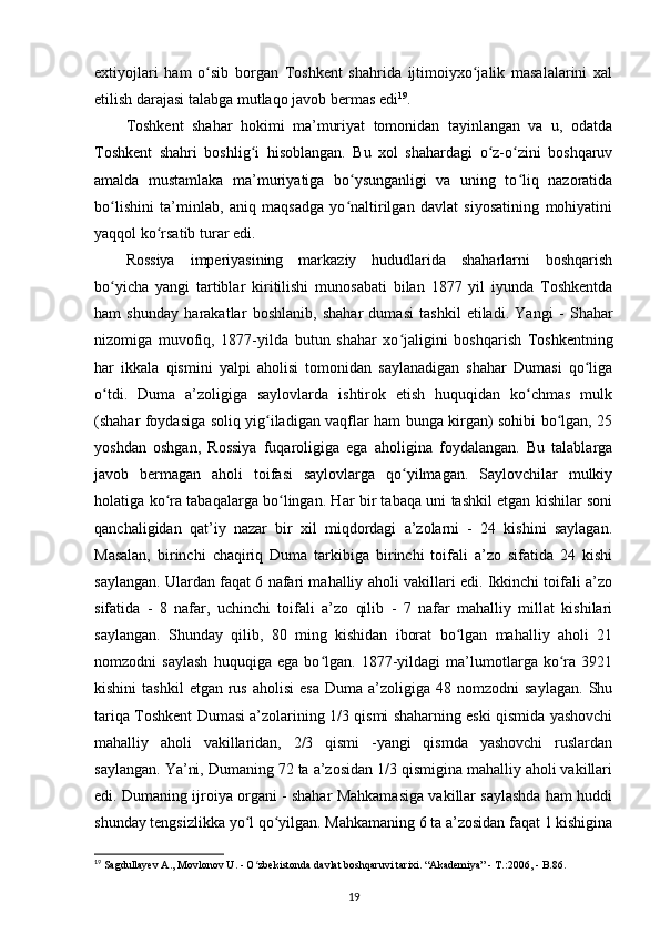 extiyojlari   ham   o sib   borgan   Toshkent   shahrida   ijtimoiyxo jalik   masalalarini   xalʻ ʻ
etilish darajasi talabga mutlaqo javob bermas edi 19
.
Toshkent   shahar   hokimi   ma’muriyat   tomonidan   tayinlangan   va   u,   odatda
Toshkent   shahri   boshlig i   hisoblangan.   Bu   xol   shahardagi   o z-o zini   boshqaruv	
ʻ ʻ ʻ
amalda   mustamlaka   ma’muriyatiga   bo ysunganligi   va   uning   to liq   nazoratida	
ʻ ʻ
bo lishini   ta’minlab,   aniq   maqsadga   yo naltirilgan   davlat   siyosatining   mohiyatini	
ʻ ʻ
yaqqol ko rsatib turar edi.	
ʻ
Rossiya   imperiyasining   markaziy   hududlarida   shaharlarni   boshqarish
bo yicha   yangi   tartiblar   kiritilishi   munosabati   bilan   1877   yil   iyunda   Toshkentda	
ʻ
ham   shunday   harakatlar   boshlanib,   shahar   dumasi   tashkil   etiladi.   Yangi   -   Shahar
nizomiga   muvofiq ,   1877-yilda   butun   shahar   xo jaligini   boshqarish   Toshkentning	
ʻ
har   ikkala   qismini   yalpi   aholisi   tomonidan   saylanadigan   shahar   Dumasi   qo liga	
ʻ
o tdi.   Duma   a’zoligiga   saylovlarda   ishtirok   etish   huquqidan   ko chmas   mulk	
ʻ ʻ
(shahar foydasiga soliq yig iladigan vaqflar ham bunga kirgan) sohibi bo lgan, 25	
ʻ ʻ
yoshdan   oshgan,   Rossiya   fuqaroligiga   ega   aholigina   foydalangan.   Bu   talablarga
javob   bermagan   aholi   toifasi   saylovlarga   qo yilmagan.   Saylovchilar   mulkiy	
ʻ
holatiga ko ra tabaqalarga bo lingan. Har bir tabaqa uni tashkil etgan kishilar soni	
ʻ ʻ
qanchaligidan   qat’iy   nazar   bir   xil   miqdordagi   a’zolarni   -   24   kishini   saylagan.
Masalan,   birinchi   chaqiriq   Duma   tarkibiga   birinchi   toifali   a’zo   sifatida   24   kishi
saylangan. Ulardan faqat 6 nafari mahalliy aholi vakillari edi. Ikkinchi toifali a’zo
sifatida   -   8   nafar,   uchinchi   toifali   a’zo   qilib   -   7   nafar   mahalliy   millat   kishilari
saylangan.   Shunday   qilib,   80   ming   kishidan   iborat   bo lgan   mahalliy   aholi   21	
ʻ
nomzodni   saylash   huquqiga   ega   bo lgan.   1877-yildagi   ma’lumotlarga   ko ra   3921	
ʻ ʻ
kishini  tashkil  etgan   rus   aholisi  esa  Duma  a’zoligiga  48  nomzodni  saylagan.   Shu
tariqa Toshkent Dumasi a’zolarining 1/3 qismi shaharning eski qismida yashovchi
mahalliy   aholi   vakillaridan,   2/3   qismi   -yangi   qismda   yashovchi   ruslardan
saylangan. Ya’ni, Dumaning 72 ta a’zosidan 1/3 qismigina mahalliy aholi vakillari
edi. Dumaning ijroiya organi - shahar Mahkamasiga vakillar saylashda ham huddi
shunday tengsizlikka yo l qo yilgan. Mahkamaning 6 ta a’zosidan faqat 1 kishigina	
ʻ ʻ
19
 Sagdullayev A., Movlonov U. - O zbekistonda davlat boshqaruvi tarixi. “Akademiya” - T.:2006, - B.86.
ʻ
19 