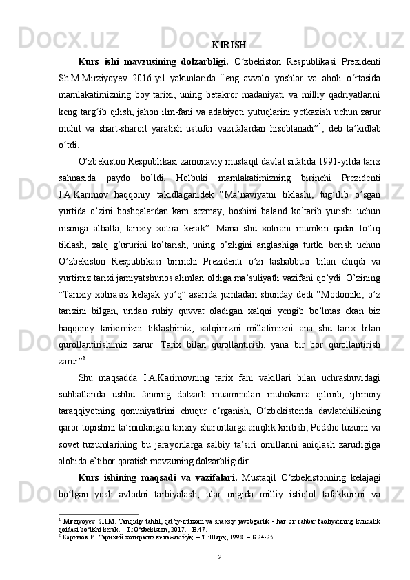 KIRISH
Kurs   ishi   mavzusining   dolzarbligi.   O zbekiston   Respublikasi   Prezidentiʻ
Sh.M.Mirziyoyev   2016-yil   yakunlarida   “eng   avvalo   yoshlar   va   aholi   o rtasida	
ʻ
mamlakatimizning   boy   tarixi,   uning   betakror   madaniyati   va   milliy   qadriyatlarini
keng targ ib qilish,  jahon ilm-fani   va  adabiyoti  yutuqlarini  y	
ʻ е tkazish  uchun  zarur
muhit   va   shart-sharoit   yaratish   ustufor   vazifalardan   hisoblanadi” 1
,   deb   ta’kidlab
o tdi.	
ʻ
O’zb е kiston R е spublikasi zamonaviy mustaqil davlat sifatida 1991-yilda tarix
sahnasida   paydo   bo’ldi.   Holbuki   mamlakatimizning   birinchi   Prezidenti
I.A.Karimov   haqqoniy   takidlaganidek   “Ma’naviyatni   tiklashi,   tug’ilib   o’sgan
yurtida   o’zini   boshqalardan   kam   sezmay,   boshini   baland   ko’tarib   yurishi   uchun
insonga   albatta,   tarixiy   xotira   kerak”.   Mana   shu   xotirani   mumkin   qadar   to’liq
tiklash,   xalq   g’ururini   ko’tarish,   uning   o’zligini   anglashiga   turtki   berish   uchun
O’zbekiston   Respublikasi   birinchi   Prezidenti   o’zi   tashabbusi   bilan   chiqdi   va
yurtimiz tarixi jamiyatshunos alimlari oldiga ma’suliyatli vazifani qo’ydi. O’zining
“Tarixiy   xotirasiz   kelajak   yo’q”   asarida   jumladan   shunday   dedi   “Modomiki,   o’z
tarixini   bilgan,   undan   ruhiy   quvvat   oladigan   xalqni   yengib   bo’lmas   ekan   biz
haqqoniy   tariximizni   tiklashimiz,   xalqimizni   millatimizni   ana   shu   tarix   bilan
qurollantirishimiz   zarur.   Tarix   bilan   qurollantirish,   yana   bir   bor   qurollantirish
zarur” 2
.
Shu   maqsadda   I.A.Karimovning   tarix   fani   vakillari   bilan   uchrashuvidagi
suhbatlarida   ushbu   fanning   dolzarb   muammolari   muhokama   qilinib,   ijtimoiy
taraqqiyotning   qonuniyatlrini   chuqur   o rganish,   O zb	
ʻ ʻ е kistonda   davlatchilikning
qaror topishini ta’minlangan tarixiy  sharoitlarga aniqlik kiritish , Podsho tuzumi va
sov е t   tuzumlarining   bu   jarayonlarga   salbiy   ta’siri   omillarini   aniqlash   zarurligiga
alohida e’tibor qaratish mavzuning dolzarbligidir.
Kurs   ishining   maqsadi   va   vazifalari.   Mustaqil   O zb	
ʻ е kistonning   k е lajagi
bo lgan  	
ʻ yosh   avlodni   tarbiyalash ,   ular   ongida   milliy   istiqlol   tafakkurini   va
1
  Mirziyoyev   SH.M.   Tanqidiy  tahlil,  qat’iy-intizom   va  shaxsiy   javobgarlik   -   har   bir   rahbar   faoliyatining   kundalik
qoidasi b о ‘lishi kerak. - T.: О ‘zbekiston, 2017. - B.47.
2
 Каримов И. Тарихий хотирасиз келажак йўқ. – T.:Шарқ, 1998. – Б.24-25.  
2 