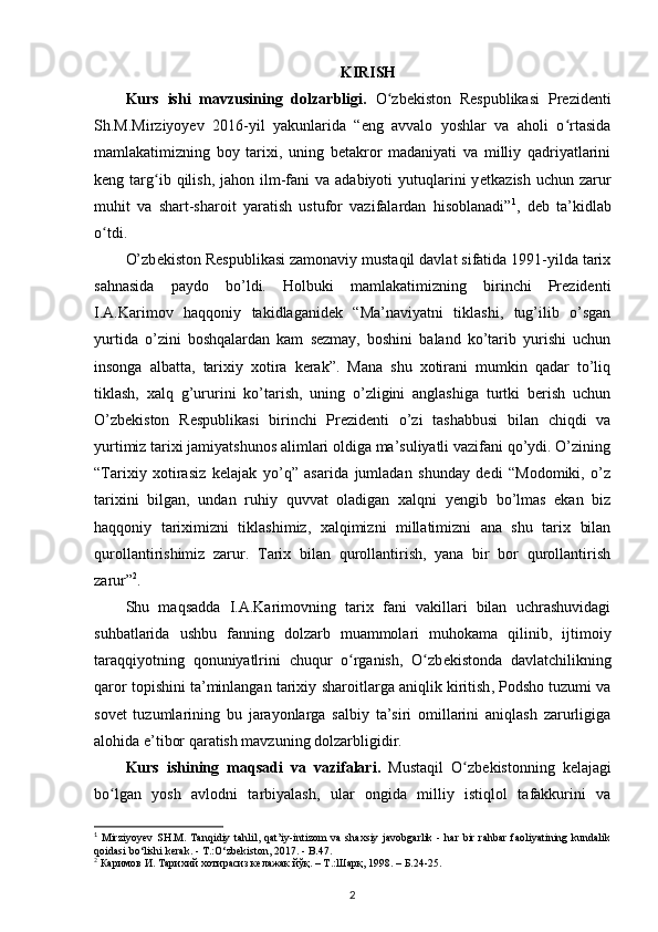 KIRISH
Kurs   ishi   mavzusining   dolzarbligi.   O zbekiston   Respublikasi   Prezidentiʻ
Sh.M.Mirziyoyev   2016-yil   yakunlarida   “eng   avvalo   yoshlar   va   aholi   o rtasida	
ʻ
mamlakatimizning   boy   tarixi,   uning   betakror   madaniyati   va   milliy   qadriyatlarini
keng targ ib qilish,  jahon ilm-fani   va  adabiyoti  yutuqlarini  y	
ʻ е tkazish  uchun  zarur
muhit   va   shart-sharoit   yaratish   ustufor   vazifalardan   hisoblanadi” 1
,   deb   ta’kidlab
o tdi.	
ʻ
O’zb е kiston R е spublikasi zamonaviy mustaqil davlat sifatida 1991-yilda tarix
sahnasida   paydo   bo’ldi.   Holbuki   mamlakatimizning   birinchi   Prezidenti
I.A.Karimov   haqqoniy   takidlaganidek   “Ma’naviyatni   tiklashi,   tug’ilib   o’sgan
yurtida   o’zini   boshqalardan   kam   sezmay,   boshini   baland   ko’tarib   yurishi   uchun
insonga   albatta,   tarixiy   xotira   kerak”.   Mana   shu   xotirani   mumkin   qadar   to’liq
tiklash,   xalq   g’ururini   ko’tarish,   uning   o’zligini   anglashiga   turtki   berish   uchun
O’zbekiston   Respublikasi   birinchi   Prezidenti   o’zi   tashabbusi   bilan   chiqdi   va
yurtimiz tarixi jamiyatshunos alimlari oldiga ma’suliyatli vazifani qo’ydi. O’zining
“Tarixiy   xotirasiz   kelajak   yo’q”   asarida   jumladan   shunday   dedi   “Modomiki,   o’z
tarixini   bilgan,   undan   ruhiy   quvvat   oladigan   xalqni   yengib   bo’lmas   ekan   biz
haqqoniy   tariximizni   tiklashimiz,   xalqimizni   millatimizni   ana   shu   tarix   bilan
qurollantirishimiz   zarur.   Tarix   bilan   qurollantirish,   yana   bir   bor   qurollantirish
zarur” 2
.
Shu   maqsadda   I.A.Karimovning   tarix   fani   vakillari   bilan   uchrashuvidagi
suhbatlarida   ushbu   fanning   dolzarb   muammolari   muhokama   qilinib,   ijtimoiy
taraqqiyotning   qonuniyatlrini   chuqur   o rganish,   O zb	
ʻ ʻ е kistonda   davlatchilikning
qaror topishini ta’minlangan tarixiy  sharoitlarga aniqlik kiritish , Podsho tuzumi va
sov е t   tuzumlarining   bu   jarayonlarga   salbiy   ta’siri   omillarini   aniqlash   zarurligiga
alohida e’tibor qaratish mavzuning dolzarbligidir.
Kurs   ishining   maqsadi   va   vazifalari.   Mustaqil   O zb	
ʻ е kistonning   k е lajagi
bo lgan  	
ʻ yosh   avlodni   tarbiyalash ,   ular   ongida   milliy   istiqlol   tafakkurini   va
1
  Mirziyoyev   SH.M.   Tanqidiy  tahlil,  qat’iy-intizom   va  shaxsiy   javobgarlik   -   har   bir   rahbar   faoliyatining   kundalik
qoidasi b о ‘lishi kerak. - T.: О ‘zbekiston, 2017. - B.47.
2
 Каримов И. Тарихий хотирасиз келажак йўқ. – T.:Шарқ, 1998. – Б.24-25.  
2
