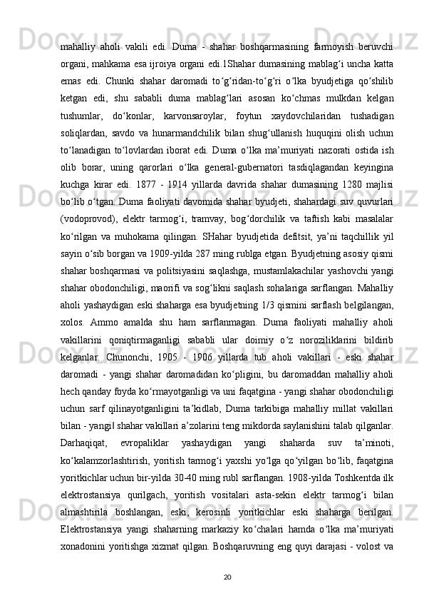 mahalliy   aholi   vakili   edi.   Duma   -   shahar   boshqarmasining   farmoyish   beruvchi
organi, mahkama esa ijroiya organi edi.1Shahar dumasining mablag i uncha kattaʻ
emas   edi.   Chunki   shahar   daromadi   to g ridan-to g ri   o lka   byudjetiga   qo shilib	
ʻ ʻ ʻ ʻ ʻ ʻ
ketgan   edi,   shu   sababli   duma   mablag lari   asosan   ko chmas   mulkdan   kelgan
ʻ ʻ
tushumlar,   do konlar,   karvonsaroylar,   foytun   xaydovchilaridan   tushadigan	
ʻ
soliqlardan,   savdo   va   hunarmandchilik   bilan   shug ullanish   huquqini   olish   uchun	
ʻ
to lanadigan   to lovlardan   iborat   edi.   Duma   o lka   ma’muriyati  	
ʻ ʻ ʻ nazorati   ostida   ish
olib   borar ,   uning   qarorlari   o lka   general-gubernatori   tasdiqlagandan   keyingina	
ʻ
kuchga   kirar   edi.   1877   -   1914   yillarda   davrida   shahar   dumasining   1280   majlisi
bo lib o tgan. Duma faoliyati davomida shahar byudjeti, shahardagi suv quvurlari	
ʻ ʻ
(vodoprovod),   elektr   tarmog i,   tramvay,   bog dorchilik   va   taftish   kabi   masalalar	
ʻ ʻ
ko rilgan   va   muhokama   qilingan.   SHahar   byudjetida   defitsit,   ya’ni   taqchillik   yil	
ʻ
sayin o sib borgan va 1909-yilda 287 ming rublga etgan. Byudjetning asosiy qismi	
ʻ
shahar boshqarmasi va politsiyasini  saqlashga, mustamlakachilar yashovchi yangi
shahar obodonchiligi, maorifi va sog likni saqlash sohalariga sarflangan. Mahalliy	
ʻ
aholi yashaydigan eski shaharga esa byudjetning 1/3 qismini sarflash belgilangan,
xolos.   Ammo   amalda   shu   ham   sarflanmagan.   Duma   faoliyati   mahalliy   aholi
vakillarini   qoniqtirmaganligi   sababli   ular   doimiy   o z   noroziliklarini   bildirib	
ʻ
kelganlar.   Chunonchi,   1905   -   1906   yillarda   tub   aholi   vakillari   -   eski   shahar
daromadi   -   yangi   shahar   daromadidan   ko pligini,   bu   daromaddan   mahalliy   aholi	
ʻ
hech qanday foyda ko rmayotganligi va uni faqatgina - yangi shahar obodonchiligi	
ʻ
uchun   sarf   qilinayotganligini   ta’kidlab,   Duma   tarkibiga   mahalliy   millat   vakillari
bilan - yangi  shahar vakillari a’zolarini teng mikdorda saylanishini talab qilganlar.	
‖
Darhaqiqat,   е vropaliklar   yashaydigan   yangi   shaharda   suv   ta’minoti,
ko kalamzorlashtirish,   yoritish   tarmog i   yaxshi   yo lga   qo yilgan   bo lib,   faqatgina	
ʻ ʻ ʻ ʻ ʻ
yoritkichlar uchun bir-yilda 30-40 ming rubl sarflangan. 1908-yilda Toshkentda ilk
elektrostansiya   qurilgach,   yoritish   vositalari   asta-sekin   elektr   tarmog i   bilan	
ʻ
almashtirila   boshlangan,   eski,   kerosinli   yoritkichlar   eski   shaharga   berilgan.
Elektrostansiya   yangi   shaharning   markaziy   ko chalari   hamda   o lka   ma’muriyati	
ʻ ʻ
xonadonini yoritishga xizmat qilgan. Boshqaruvning eng quyi darajasi - volost va
20 