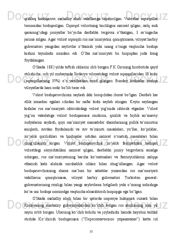 qishloq   boshqaruvi   mahalliy   aholi   vakillariga   topshirilgan.   Volostlar   oqsoqollar
tomonidan  boshqarilgan.   Oqsoqol   volostning   tinchligini   nazorat   qilgan ;   xalq   sudi
qaramog idagi   jinoyatlar   bo yicha   dastlabki   tergovni   o tkazgan,   3   so mgachaʻ ʻ ʻ ʻ
jarima solgan. Agar volost oqsoqoli rus ma’muriyatini qoniqtirmasa, viloyat harbiy
gubernatori   yangidan   saylovlar   o tkazish   yoki   uning   o rniga   vaqtincha   boshqa	
ʻ ʻ
kishini   tayinlashi   mumkin   edi.   O lka   ma’muriyati   bu   huquqdan   juda   keng	
ʻ
foydalangan.
O lkada 1882-yilda taftish ishlarini olib borgan F.K.Girsning hisobotida qayd	
ʻ
etilishicha, uch yil mobaynida Sirdaryo viloyatidagi volost oqsoqollaridan 38 kishi
(oqsoqollarning   35%)   o z   vazifasidan   ozod   qilingan.   Bunday   hodisalar   boshqa	
ʻ
viloyatlarda ham sodir bo lib turar edi.
ʻ
Volost  boshqaruvchisini   saylash  ikki   bosqichdan   iborat  bo lgan.  Dastlab   har	
ʻ
ellik   xonadon   egalari   ichidan   bir   nafar   kishi   saylab   olingan.   Keyin   saylangan
kishilar   rus   ma’muriyati   ishtirokidagi   volost   yig inida   ishtirok   etganlar.   Volost	
ʻ
yig ini   vakolatiga   volost   boshqarmasi   mudirini,   qozilik   va   biylik   an’anaviy	
ʻ
sudyalarini   saylash,   quyi   ma’muriyat   mansabdor   shaxslarining   pullik   ta’minotini
aniqlash,   suvdan   foydalanish   va   suv   ta’minoti   masalalari,   yo llar,   ko priklar,	
ʻ ʻ
xo jalik   qurilishlari   va   boshqalar   ustidan   nazorat   o rnatish   masalalari   bilan	
ʻ ʻ
shug ullanish   kirgan.   Volost   boshqaruvchisi   xo jalik   faoliyatidan   tashqari	
ʻ ʻ
volostdagi   osoyishtalikni   nazorat   qilgan,   dastlabki   jinoiy   tergovlarni   amalga
oshirgan,   rus   ma’muriyatining   barcha   ko rsatmalari   va   farmoyishlarini   xalqqa	
ʻ
etkazish   kabi   alohida   mirshablik   ishlari   bilan   shug ullangan.   Agar   volost	
ʻ
boshqaruvchisining   shaxsi   ma’lum   bir   sabablar   yuzasidan   rus   ma’muriyati
vakillarini   qoniqtirmasa,   viloyat   harbiy   gubernatori   Turkiston   general-
gubernatorining  roziligi  bilan  yangi   saylovlarni   belgilash  yoki  o zining  xohishiga	
ʻ
ko ra uni boshqa nomzodga vaqtincha almashtirish huquqiga ega bo lgan.	
ʻ ʻ
O lkada   mahalliy   aholi   bilan   bir   qatorda   imperiya   hukumati   ruxsati   bilan	
ʻ
Rossiyaning   markaziy   guberniyalaridan   ko chib   kelgan   rus   aholisining   soni   yil	
ʻ
sayin ortib borgan. Ularning ko chib kelishi va joylashishi hamda hayotini tashkil	
ʻ
etishda   Ko chirish   boshqarmasi   (“	
ʻ Переселенческое   управление ”)   katta   rol
21 