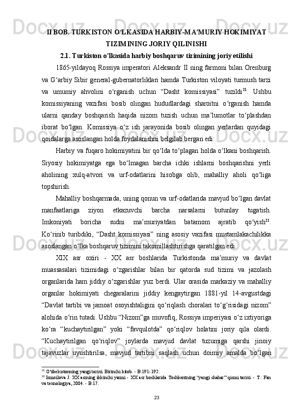 II BOB. TURKISTON O LKASIDA HARBIY-MA’MURIY HOKIMIYATʻ
TIZIMINING JORIY QILINISHI
2.1. Turkiston o’lkasida harbiy boshqaruv tizimining joriy etilishi
1865-yildayoq Rossiya imperatori Aleksandr II ning farmoni bilan Orenburg
va G arbiy Sibir general-gubernatorliklari hamda Turkiston viloyati  turmush tarzi	
ʻ
va   umumiy   ahvolini   o rganish   uchun   “Dasht   komissiyasi”   tuzildi	
ʻ 21
.   Ushbu
komissiyaning   vazifasi   bosib   olingan   hududlardagi   sharoitni   o rganish   hamda	
ʻ
ularni   qanday   boshqarish   haqida   nizom   tuzish   uchun   ma’lumotlar   to plashdan	
ʻ
iborat   bo lgan.   Komissiya   o z   ish   jarayonida   bosib   olingan   yеrlardan   quyidagi	
ʻ ʻ
qoidalarga asoslangan holda foydalanishni belgilab bergan edi:
Harbiy va fuqaro hokimiyatini bir qo lda to plagan holda o lkani boshqarish.	
ʻ ʻ ʻ
Siyosiy   hokimiyatga   ega   bo lmagan   barcha   ichki   ishlarni   boshqarishni   yеrli	
ʻ
aholining   xulq-atvori   va   urf-odatlarini   hisobga   olib,   mahalliy   aholi   qo liga	
ʻ
topshirish. 
Mahalliy boshqarmada, uning qonun va urf-odatlarida mavjud bo lgan davlat	
ʻ
manfaatlariga   ziyon   еtkazuvchi   barcha   narsalarni   butunlay   tugatish.
Imkoniyati   boricha   sudni   ma’muriyatdan   batamom   ajratib   qo yish	
ʻ 22
.
Ko rinib  	
ʻ turibdiki ,   “Dasht   komissiyasi”   ning   asosiy   vazifasi   mustamlakachilikka
asoslangan o lka boshqaruv tizimini takomillashtirishga qaratilgan edi. 	
ʻ
XIX   asr   oxiri   -   XX   asr   boshlarida   Turkistonda   ma ’ muriy   va   davlat
muassasalari   tizimidagi   o ʻ zgarishlar   bilan   bir   qatorda   sud   tizimi   va   jazolash
organlarida   ham   jiddiy   o ʻ zgarishlar   yuz   berdi .   Ular   orasida   markaziy   va   mahalliy
organlar   hokimiyati   chegaralarini   jiddiy   kengaytirgan   1881- yil   14- avgustdagi
“ Davlat   tartibi   va   jamoat   osoyishtaligini   qo ʻ riqlash   choralari   to ʻ g ʻ risidagi   nizom ”
alohida   o ʻ rin   tutadi .  Ushbu  “ Nizom ” ga   muvofiq ,  Rossiya   imperiyasi   o ʻ z   ixtiyoriga
ko ʻ ra   “ kuchaytirilgan ”   yoki   “ favqulotda ”   qo ʻ riqlov   holatini   joriy   qila   olardi .
“ Kuchaytirilgan   qo ʻ riqlov ”   joylarda   mavjud   davlat   tuzumiga   qarshi   jinoiy
tajavuzlar   uyushtirilsa ,   mavjud   tartibni   saqlash   uchun   doimiy   amalda   bo ʻ lgan
21
  О ‘zbekistonning yangi tarixi. Birinchi kitob. - B.191-192.
22
  Ismoilova J. XX asrning ikkinchi yarmi - XX asr boshlarida Toshkentning “yangi shahar” qismi tarixi. - T.: Fan
va texnologiya, 2004. - B.17.
23 