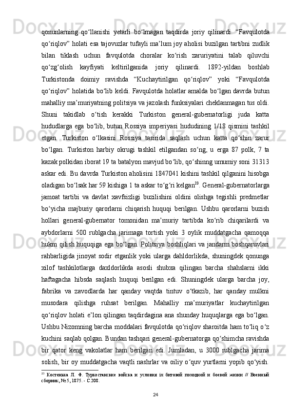 qonunlarning   qo ʻ llanishi   y е tarli   bo ʻ lmagan   taqdirda   joriy   qilinardi .   “ Favqulotda
qo ʻ riqlov ”   holati   esa   tajovuzlar   tufayli   ma ’ lum   joy   aholisi   buzilgan   tartibni   zudlik
bilan   tiklash   uchun   favqulotda   choralar   ko ʻ rish   zaruriyatini   talab   qiluvchi
qo ʻ zg ʻ olish   kayfiyati   keltirilganida   joriy   qilinardi .   1892- yildan   boshlab
Turkistonda   doimiy   ravishda   “ Kuchaytirilgan   qo ʻ riqlov ”   yoki   “ Favqulotda
qo ʻ riqlov ”   holatida   bo ʻ lib   keldi .   Favqulotda holatlar amalda bo lgan davrda butunʻ
mahalliy ma’muriyatning politsiya va jazolash funksiyalari cheklanmagan tus oldi.
Shuni   takidlab   o tish   kerakki   Turkiston   general-gubernatorligi   juda   katta	
ʻ
hududlarga   ega  bo lib,  butun  Rossiya   imperiyasi   hududining  1/18  qismini   tashkil
ʻ
etgan.   Turkiston   o lkasini   Rossiya   tasirida   saqlash   uchun   katta   qo shin   zarur
ʻ ʻ
bo lgan.   Turkiston   harbiy   okrugi   tashkil   etilgandan   so ng,   u  	
ʻ ʻ е rga   87   polk,   7   ta
kazak polkidan iborat 19 ta batalyon mavjud bo lib, qo shinng umumiy soni 31313	
ʻ ʻ
askar edi. Bu davrda Turkiston aholisini 1847041 kishini tashkil qilganini hisobga
oladigan bo lsak har 59 kishiga 1 ta askar to g ri kelgan	
ʻ ʻ ʻ 23
. General-gubernatorlarga
jamoat   tartibi   va   davlat   xavfsizligi   buzilishini   oldini   olishga   tegishli   predmetlar
bo yicha   majburiy   qarorlarni   chiqarish   huquqi   berilgan.   Ushbu   qarorlarni   buzish	
ʻ
hollari   general-gubernator   tomonidan   ma’muriy   tartibda   ko rib   chiqarilardi   va	
ʻ
aybdorlarni   500   rublgacha   jarimaga   tortish   yoki   3   oylik   muddatgacha   qamoqqa
hukm qilish huquqiga ega bo lgan. Politsiya boshliqlari va jandarm boshqaruvlari	
ʻ
rahbarligida   jinoyat   sodir   etganlik   yoki   ularga   dahldorlikda,   shuningdek   qonunga
xilof   tashkilotlarga   daxldorlikda   asosli   shubxa   qilingan   barcha   shahslarni   ikki
haftagacha   hibsda   saqlash   huquqi   berilgan   edi.   Shuningdek   ularga   barcha   joy,
fabrika   va   zavodlarda   har   qanday   vaqtda   tintuv   o tkazib,   har   qanday   mulkni	
ʻ
musodara   qilishga   ruhsat   berilgan.   Mahalliy   ma’muriyatlar   kuchaytirilgan
qo riqlov holati  e’lon qilingan taqdirdagina ana shunday  huquqlarga ega bo lgan.	
ʻ ʻ
Ushbu Nizomning barcha moddalari favqulotda qo riqlov sharoitda ham to liq o z	
ʻ ʻ ʻ
kuchini saqlab qolgan. Bundan tashqari general-gubernatorga qo shimcha ravishda	
ʻ
bir   qator   keng   vakolatlar   ham   berilgan   edi.   Jumladan,   u   3000   rublgacha   jarima
solish, bir  oy muddatgacha vaqtli nashrlar  va oiliy o quv yurtlarni  yopib qo yish.	
ʻ ʻ
23
  Костенька   Л.   Ф.   Туркестанские   войска   и   условия   ix   битовой   походной   и   боевой   жизни   //   Военный
сборник, № 5, 1875. - С.208.
24 