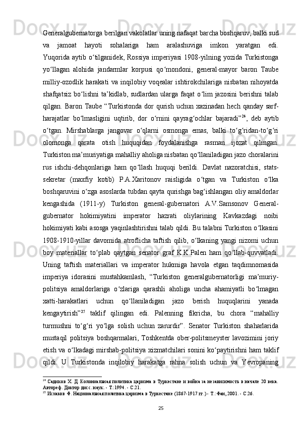 Generalgubernatorga berilgan vakolatlar uning nafaqat barcha boshqaruv, balki sud
va   jamoat   hayoti   sohalariga   ham   aralashuviga   imkon   yaratgan   edi.
Yuqorida   aytib  o tilganidek,  Rossiya   imperiyasi   1908-yilning  yozida  Turkistongaʻ
yo llagan   alohida   jandarmlar   korpusi   qo mondoni,   general-mayor   baron   Taube	
ʻ ʻ
milliy-ozodlik   harakati   va   inqilobiy   voqealar   ishtirokchilariga   nisbatan   nihoyatda
shafqatsiz   bo lishni   ta’kidlab,  sudlardan   ularga  faqat  o lim   jazosini  berishni  talab	
ʻ ʻ
qilgan. Baron Taube “Turkistonda  dor  qurish uchun xazinadan  hech qanday  sarf-
harajatlar   bo lmasligini   uqtirib,   dor   o rnini   qayrag ochlar   bajaradi”
ʻ ʻ ʻ 24
,   deb   aytib
o tgan.   Mirshablarga   jangovar   o qlarni   osmonga   emas,   balki   to g ridan-to g ri	
ʻ ʻ ʻ ʻ ʻ ʻ
olomonga   qarata   otish   huquqidan   foydalanishga   rasman   ijozat   qilingan.
Turkiston ma’muriyatiga mahalliy aholiga nisbatan qo llaniladigan jazo choralarini	
ʻ
rus   ishchi-dehqonlariga   ham   qo llash   huquqi   berildi.  	
ʻ Davlat   nazoratchisi ,   stats-
sekretar   (maxfiy   kotib)   P.A.Xaritonov   raisligida   o tgan   va   Turkiston   o lka	
ʻ ʻ
boshqaruvini o zga asoslarda tubdan qayta qurishga bag ishlangan oliy amaldorlar	
ʻ ʻ
kengashida   (1911-y)   Turkiston   general-gubernatori   A.V.Samsonov   General-
gubernator   hokimiyatini   imperator   hazrati   oliylarining   Kavkazdagi   noibi
hokimiyati kabi asosga yaqinlashtirishni talab qildi. Bu talabni Turkiston o lkasini	
ʻ
1908-1910-yillar   davomida   atroflicha   taftish   qilib,   o lkaning   yangi   nizomi   uchun	
ʻ
boy   materiallar   to plab   qaytgan   senator   graf   K.K.Palen   ham   qo llab-quvvatladi.	
ʻ ʻ
Uning   taftish   materiallari   va   imperator   hukmiga   havola   etgan   taqdimnomasida
imperiya   idorasini   mustahkamlash,   “Turkiston   generalgubernatorligi   ma’muriy-
politsiya   amaldorlariga   o zlariga   qarashli   aholiga   uncha   ahamiyatli   bo lmagan	
ʻ ʻ
xatti-harakatlari   uchun   qo llaniladigan   jazo   berish   huquqlarini   yanada	
ʻ
kengaytirish” 25
  taklif   qilingan   edi.   Palenning   fikricha,   bu   chora   “mahalliy
turmushni   to g ri   yo lga   solish   uchun   zarurdir”.   Senator   Turkiston   shaharlarida	
ʻ ʻ ʻ
mustaqil   politsiya   boshqarmalari,   Toshkentda   ober-politsmeyster   lavozimini   joriy
etish va o lkadagi mirshab-politsiya xizmatchilari sonini ko paytirishni ham taklif	
ʻ ʻ
qildi.   U   Turkistonda   inqilobiy   harakatga   rahna   solish   uchun   va   Yevropaning
24
  Садиков Х. Д. Колониальная политика царизма в Туркестане и война за независимость в начале 20 века.
Автореф. Доктор дисс. наук. - Т.:1994. - С.21.
25
 Исхаков Ф. Национальная политика царизма в Туркестане (1867-1917 гг.) - Т.:Фан, 2001. - С.26.
25 