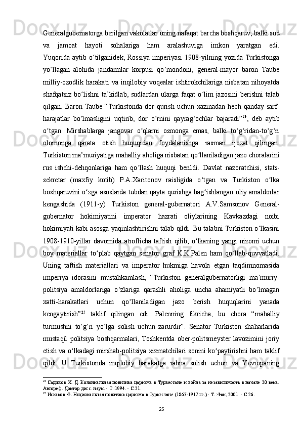 Generalgubernatorga berilgan vakolatlar uning nafaqat barcha boshqaruv, balki sud
va   jamoat   hayoti   sohalariga   ham   aralashuviga   imkon   yaratgan   edi.
Yuqorida   aytib  o tilganidek,  Rossiya   imperiyasi   1908-yilning  yozida  Turkistongaʻ
yo llagan   alohida   jandarmlar   korpusi   qo mondoni,   general-mayor   baron   Taube	
ʻ ʻ
milliy-ozodlik   harakati   va   inqilobiy   voqealar   ishtirokchilariga   nisbatan   nihoyatda
shafqatsiz   bo lishni   ta’kidlab,  sudlardan   ularga  faqat  o lim   jazosini  berishni  talab	
ʻ ʻ
qilgan. Baron Taube “Turkistonda  dor  qurish uchun xazinadan  hech qanday  sarf-
harajatlar   bo lmasligini   uqtirib,   dor   o rnini   qayrag ochlar   bajaradi”
ʻ ʻ ʻ 24
,   deb   aytib
o tgan.   Mirshablarga   jangovar   o qlarni   osmonga   emas,   balki   to g ridan-to g ri	
ʻ ʻ ʻ ʻ ʻ ʻ
olomonga   qarata   otish   huquqidan   foydalanishga   rasman   ijozat   qilingan.
Turkiston ma’muriyatiga mahalliy aholiga nisbatan qo llaniladigan jazo choralarini	
ʻ
rus   ishchi-dehqonlariga   ham   qo llash   huquqi   berildi.  	
ʻ Davlat   nazoratchisi ,   stats-
sekretar   (maxfiy   kotib)   P.A.Xaritonov   raisligida   o tgan   va   Turkiston   o lka	
ʻ ʻ
boshqaruvini o zga asoslarda tubdan qayta qurishga bag ishlangan oliy amaldorlar	
ʻ ʻ
kengashida   (1911-y)   Turkiston   general-gubernatori   A.V.Samsonov   General-
gubernator   hokimiyatini   imperator   hazrati   oliylarining   Kavkazdagi   noibi
hokimiyati kabi asosga yaqinlashtirishni talab qildi. Bu talabni Turkiston o lkasini	
ʻ
1908-1910-yillar   davomida   atroflicha   taftish   qilib,   o lkaning   yangi   nizomi   uchun	
ʻ
boy   materiallar   to plab   qaytgan   senator   graf   K.K.Palen   ham   qo llab-quvvatladi.	
ʻ ʻ
Uning   taftish   materiallari   va   imperator   hukmiga   havola   etgan   taqdimnomasida
imperiya   idorasini   mustahkamlash,   “Turkiston   generalgubernatorligi   ma’muriy-
politsiya   amaldorlariga   o zlariga   qarashli   aholiga   uncha   ahamiyatli   bo lmagan	
ʻ ʻ
xatti-harakatlari   uchun   qo llaniladigan   jazo   berish   huquqlarini   yanada	
ʻ
kengaytirish” 25
  taklif   qilingan   edi.   Palenning   fikricha,   bu   chora   “mahalliy
turmushni   to g ri   yo lga   solish   uchun   zarurdir”.   Senator   Turkiston   shaharlarida	
ʻ ʻ ʻ
mustaqil   politsiya   boshqarmalari,   Toshkentda   ober-politsmeyster   lavozimini   joriy
etish va o lkadagi mirshab-politsiya xizmatchilari sonini ko paytirishni ham taklif	
ʻ ʻ
qildi.   U   Turkistonda   inqilobiy   harakatga   rahna   solish   uchun   va   Yevropaning
24
  Садиков Х. Д. Колониальная политика царизма в Туркестане и война за независимость в начале 20 века.
Автореф. Доктор дисс. наук. - Т.:1994. - С.21.
25
 Исхаков Ф. Национальная политика царизма в Туркестане (1867-1917 гг.) - Т.:Фан, 2001. - С.26.
25