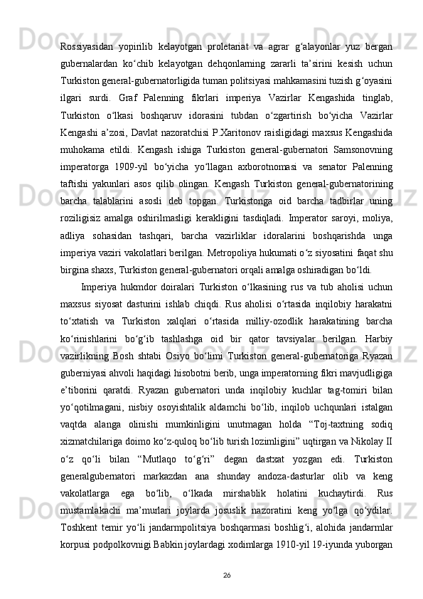 Rossiyasidan   yopirilib   kelayotgan   proletariat   va   agrar   g alayonlar   yuz   berganʻ
gubernalardan   ko chib   kelayotgan   dehqonlarning   zararli   ta’sirini   kesish   uchun	
ʻ
Turkiston general-gubernatorligida tuman politsiyasi mahkamasini tuzish g oyasini	
ʻ
ilgari   surdi.   Graf   Palenning   fikrlari   imperiya   Vazirlar   Kengashida   tinglab,
Turkiston   o lkasi   boshqaruv   idorasini   tubdan   o zgartirish   bo yicha   Vazirlar	
ʻ ʻ ʻ
Kengashi  a’zosi, Davlat  nazoratchisi  P.Xaritonov raisligidagi  maxsus  Kengashida
muhokama   etildi.   Kengash   ishiga   Turkiston   general-gubernatori   Samsonovning
imperatorga   1909-yil   bo yicha   yo llagan   axborotnomasi   va   senator   Palenning	
ʻ ʻ
taftishi   yakunlari   asos   qilib   olingan.   Kengash   Turkiston   general-gubernatorining
barcha   talablarini   asosli   deb   topgan.   Turkistonga   oid   barcha   tadbirlar   uning
roziligisiz   amalga   oshirilmasligi   kerakligini   tasdiqladi.   Imperator   saroyi,   moliya,
adliya   sohasidan   tashqari,   barcha   vazirliklar   idoralarini   boshqarishda   unga
imperiya vaziri vakolatlari berilgan. Metropoliya hukumati o z siyosatini 	
ʻ faqat shu
birgina shaxs , Turkiston general-gubernatori orqali amalga oshiradigan bo ldi.	
ʻ
Imperiya   hukmdor   doiralari   Turkiston   o lkasining   rus   va   tub   aholisi   uchun	
ʻ
maxsus   siyosat   dasturini   ishlab   chiqdi.   Rus   aholisi   o rtasida   inqilobiy   harakatni	
ʻ
to xtatish   va   Turkiston   xalqlari   o rtasida   milliy-ozodlik   harakatining   barcha	
ʻ ʻ
ko rinishlarini   bo g ib   tashlashga   oid   bir   qator   tavsiyalar   berilgan.   Harbiy
ʻ ʻ ʻ
vazirlikning   Bosh   shtabi   Osiyo   bo limi   Turkiston   general-gubernatoriga   Ryazan	
ʻ
guberniyasi ahvoli haqidagi hisobotni berib, unga imperatorning fikri mavjudligiga
e’tiborini   qaratdi.   Ryazan   gubernatori   unda   inqilobiy   kuchlar   tag-tomiri   bilan
yo qotilmagani,   nisbiy   osoyishtalik   aldamchi   bo lib,   inqilob   uchqunlari   istalgan	
ʻ ʻ
vaqtda   alanga   olinishi   mumkinligini   unutmagan   holda   “Toj-taxtning   sodiq
xizmatchilariga doimo ko z-quloq bo lib turish lozimligini” uqtirgan va Nikolay II	
ʻ ʻ
o z   qo li   bilan   “Mutlaqo   to g ri”   degan   dastxat   yozgan   edi.   Turkiston	
ʻ ʻ ʻ ʻ
generalgubernatori   markazdan   ana   shunday   andoza-dasturlar   olib   va   keng
vakolatlarga   ega   bo lib,   o lkada   mirshablik   holatini   kuchaytirdi.   Rus	
ʻ ʻ
mustamlakachi   ma’murlari   joylarda   josuslik   nazoratini   keng   yo lga   qo ydilar.	
ʻ ʻ
Toshkent   temir   yo li   jandarmpolitsiya   boshqarmasi   boshlig i,   alohida   jandarmlar	
ʻ ʻ
korpusi podpolkovnigi Babkin joylardagi xodimlarga 1910-yil 19-iyunda yuborgan
26 