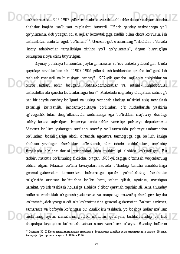 ko rsatmasida   1905-1907-yillar   inqilobida va  ish  tashlashlarda  qatnashgan   barchaʻ
shahslar   haqida   ma’lumot   to plashni   buyurdi.   “Hech   qanday   tashviqotga   yo l	
ʻ ʻ
qo yilmasin, deb yozgan edi u, aqllar bezovtaligiga zudlik bilan chora ko rilsin, ish	
ʻ ʻ
tashlashdan alohida ogoh bo linsin”	
ʻ 26
. General-gubernatorning “Ishchilar o rtasida	ʻ
jinoiy   adabiyotlar   tarqalishiga   zinhor   yo l   qo yilmasin”,   degan   buyrug iga	
ʻ ʻ ʻ
benuqson rioya etish buyurilgan.
Siyosiy politsiya tomonidan joylarga maxsus so rov-anketa yuborilgan. Unda	
ʻ
quyidagi savollar bor edi: “1905-1906-yillarda ish tashlashlar qancha bo lgan? Ish	
ʻ
tashlash   maqsadi   va   hususiyati   qanday?   1907-yili   qancha   inqilobiy   chiqishlar   va
terror   aktlari   sodir   bo lgan?   Sotsial-demokratlar   va   sotsial-   inqilobchilar	
ʻ
tashkilotlarida qancha hodimlaringiz bor?”. Anketada inqilobiy chiqishlar salmog i	
ʻ
har   bir   joyda   qanday   bo lgani   va   uning   yondosh   aholiga   ta’sirini   aniq   tasvirlash	
ʻ
zarurligi   ko rsatilib,   jandarm-politsiya   bo limlari   o z   hududlarida   yashirin	
ʻ ʻ ʻ
ig vogarlik   bilan   shug ullanuvchi   xodimlarga   ega   bo lishlari   majburiy   ekanligi	
ʻ ʻ ʻ
jiddiy   tarzda   uqtirilgan.   Imperiya   ichki   ishlar   vazirligi   politsiya   departamenti
Maxsus   bo limi   yuborgan   mutlaqo   maxfiy   yo llanmasida   politsiyajandarmeriya	
ʻ ʻ
bo limlari   boshliqlariga   aholi   o rtasida   agentura   tarmog iga   ega   bo lish   ishiga	
ʻ ʻ ʻ ʻ
shahsan   javobgar   ekanliklari   ta’kidlanib,   ular   ishchi   tashkilotlari,   inqilobiy
firqalarda   o z   josuslarini   orttirishlari   juda   muhimligi   alohida   ko rsatilgan.   Bu	
ʻ ʻ
tadbir,   maxsus   bo limning   fikricha,   o tgan   1905-yildagiga   o xshash   voqealarning	
ʻ ʻ ʻ
oldini   olgan.   Maxsus   bo lim   tavsiyalari   asosida   o lkadagi   barcha   amaldorlarga	
ʻ ʻ
general-gubernator   tomonidan   hukumatga   qarshi   yo nalishdagi   harakatlar	
ʻ
to g risida   arzimas   ko rinishda   bo lsa   ham,   xabar   qilish,   ayniqsa,   uyushgan	
ʻ ʻ ʻ ʻ
harakat, yo ish tashlash hollariga alohida e’tibor qaratish topshirildi. Ana shunday
hollarni   sinchiklab   o rganish   juda   zarur   va   maqsadga   muvofiq   ekanligini   tajriba	
ʻ
ko rsatadi,-deb yozgan edi o z ko rsatmasida general-gubernator. Ba’zan arzimas,	
ʻ ʻ ʻ
samarasiz va befoyda ko ringan  	
ʻ bir  kunlik ish tashlash , yo boshqa hollar ma’lum
muhitning,   ayrim   shaxslarning   ichki   intizomi,   qobilyati,   tashkilotchiligi   va   faol
chiqishga   layoqatini   ko rsatish   uchun   sinov   vazifasini   o taydi.   Bunday   hollarni
ʻ ʻ
26
  Садиков Х. Д. Колониальная политика царизма в Туркестане и война за независимость в начале 20 века.
Автореф. Доктор дисс. наук. - Т.:1994. - С.36.
27 