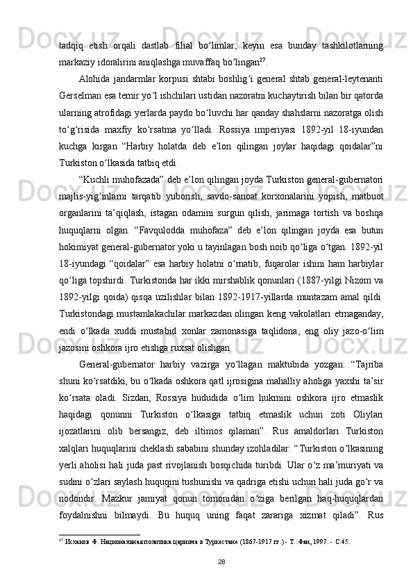 tadqiq   etish   orqali   dastlab   filial   bo limlar,   keyin   esa   bunday   tashkilotlarningʻ
markaziy idoralirini aniqlashga muvaffaq bo lingan	
ʻ 27
.
Alohida   jandarmlar   korpusi   shtabi   boshlig i   general   shtab   general-leytenanti	
ʻ
Gerselman esa temir yo l ishchilari ustidan nazoratni kuchaytirish bilan bir qatorda	
ʻ
ularning atrofidagi yеrlarda paydo bo luvchi har qanday shahslarni nazoratga olish	
ʻ
to g risida   maxfiy   ko rsatma   yo lladi.   Rossiya   imperiyasi   1892-yil   18-iyundan	
ʻ ʻ ʻ ʻ
kuchga   kirgan   “Harbiy   holatda   deb   e’lon   qilingan   joylar   haqidagi   qoidalar”ni
Turkiston o lkasida tatbiq etdi.	
ʻ
“Kuchli muhofazada” deb e’lon qilingan joyda Turkiston general-gubernatori
majlis-yig inlarni   tarqatib   yuborish,   savdo-sanoat   korxonalarini   yopish,   matbuot
ʻ
organlarini   ta’qiqlash,   istagan   odamini   surgun   qilish,   jarimaga   tortish   va   boshqa
huquqlarni   olgan.   “Favqulodda   muhofaza”   deb   e’lon   qilingan   joyda   esa   butun
hokimiyat general-gubernator yoki u tayinlagan bosh noib qo liga o tgan. 1892-yil	
ʻ ʻ
18-iyundagi  “qoidalar” esa  harbiy holatni  o rnatib, fuqarolar  ishini  ham  harbiylar	
ʻ
qo liga topshirdi. Turkistonda har ikki mirshablik qonunlari (1887-yilgi Nizom va	
ʻ
1892-yilgi   qoida)   qisqa   uzilishlar   bilan   1892-1917-yillarda   muntazam   amal   qildi.
Turkistondagi mustamlakachilar markazdan olingan keng vakolatlari   е tmaganday,
endi   o lkada   xuddi   mustabid  	
ʻ xonlar   zamonasiga   taqlidona ,   eng   oliy   jazo-o lim	ʻ
jazosini oshkora ijro etishga ruxsat olishgan.
General-gubernator   harbiy   vazirga   yo llagan   maktubida   yozgan:   “Tajriba	
ʻ
shuni ko rsatdiki, bu o lkada oshkora qatl ijrosigina mahalliy aholiga yaxshi ta’sir	
ʻ ʻ
ko rsata   oladi.   Sizdan,   Rossiya   hududida   o lim   hukmini   oshkora   ijro   etmaslik	
ʻ ʻ
haqidagi   qonunni   Turkiston   o lkasiga   tatbiq   etmaslik   uchun   zoti   Oliylari	
ʻ
ijozatlarini   olib   bersangiz,   deb   iltimos   qilaman”.   Rus   amaldorlari   Turkiston
xalqlari huquqlarini cheklash sababini shunday izohladilar: “Turkiston o lkasining	
ʻ
y е rli aholisi hali juda past rivojlanish bosqichida turibdi. Ular o z ma’muriyati va	
ʻ
sudini o zlari saylash huquqini tushunishi va qadriga etishi uchun hali juda go r va	
ʻ ʻ
nodondir.   Mazkur   jamiyat   qonun   tomonidan   o ziga   berilgan   haq-huquqlardan	
ʻ
foydalnishni   bilmaydi.   Bu   huquq   uning   faqat   zarariga   xizmat   qiladi”.   Rus
27
 Исхаков Ф. Национальная политика царизма в Туркестане (1867-1917 гг.) - Т.:Фан, 1997. -  C .45.
28 