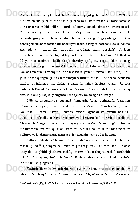 shovinistlari   xalqning  ko tarilishi   sababini   esa   quyidagicha   izohlashgan:   “O lkaniʻ ʻ
bir   hovuch   rus   qo shini   bilan   istilo   qilishda   misli   ko rilmagan   jangovar   matonat	
ʻ ʻ
ko rsatgan   rus   kishisi   еrlilar   o rtasida   afsonaviy   bahodir   timsoliga   aylangan   edi.	
ʻ ʻ
Kelgindilarning   temir   irodasi   oldidagi   qo rquv   esa   erli   aholida   musulmonchilik	
ʻ
tarbiyalangan g ayridinlarga nafratini ular qalbining eng tubiga yashirgan edi. Ana	
ʻ
shuning uchun ham dastlab rus hokimiyati ularni osongina boshqarib keldi. Ammo
endilikda   еrli   omma   ilk   istilochilar   qiyofasini   unuta   boshladi”.   Andijon
tumanboshisi polkovnik I.Brjezitskiy bu fikrni yanada oydinlashtiradi: “O lkadagi	
ʻ
27   yillik   xizmatimdan   kelib   chiqib   shunday   qat’iy   xulosaga   keldim:   bizning
yovvoyi   y е rlilarga   insonparvarlik   mutlaqo   to g ri   kelmaydi”.   Knyaz   Mansurov	
ʻ ʻ
Davlat   Dumasining   yopiq   majlisida   Rossiyada   yashirin   tarzda   hukm   surib,  1861-
yilda   bekor   qilingan   qullik   (krepostnoylik)   tuzumi   aslida   Turkistonda   benuqson
amalga   oshirilganini   tan   olishning   zamirida   tarixiy   haqiqat   yotardi.   Rossiya
parlamenti Davlat Dumasida noib knyaz Mansurov Turkistonda krepostnoy huquq
amalda ekanligi haqida gapirganda hech qanday mubolag a bo lmagan.	
ʻ ʻ
1907-yil   avgustdayoq   hukumat   farmoyishi   bilan   Toshkentda   Turkiston
o lkasida   politsiya   qidiruvini   uyushtirish   uchun   Maxsus   bo lim   tashkil   qilingan.	
ʻ ʻ
Bo limga   10   nafar   “Filyor”   -   sirtdan   kuzatish   agentlari   va   kuzatuv   boshlig i
ʻ ʻ
yuborilgan.   Mahalliy   politsiya   vat   emir   yo l   jandarm   bo limlarining   boshliqlari	
ʻ ʻ
Maxsus   bo limga   o lkadagi   ijtimoiy-siyosiy   harakat   bilan   bog liq   barcha	
ʻ ʻ ʻ
ma’lumotlarni   ma’lum   qilishlari   shart   edi.   Mahsus   bo lim   shuningdek   mahalliy	
ʻ
politsiya va jandarmeyalarni nazorat qilish huquqini ham qo lga kiritgan.	
ʻ
1907-yil oktyabrda Maxsus bo lim o rnida Turkiston tuman qo riqlov bo limi	
ʻ ʻ ʻ ʻ
tashkil   qilindi 28
.   Qo riqlov   bo limlari   to g risidagi   maxsus   nizom   ular   “…davlat	
ʻ ʻ ʻ ʻ
jinoyatlari to g risidagi  ishlarni mahfiy tekshirish bilan shug ullanishi”, tekshirish	
ʻ ʻ ʻ
natijalari   har   oyning   beshinchi   kunida   Politsiya   departamentiga   taqdim   etilishi
lozimligini belgilagan edi.
Keyinchalik   mahalliy   tashkilot   politsiya   va   qidiruv   muassaslari   surishtiruv
ishlari   bilan   favqulotda   band   ekanini   bahona   qilib,   o lka   jandarm   boshqaruvini	
ʻ
28
 Abduraximova N., Ergashev F. Turkistonda chor mustamlaka tizimi. - T.:Akademiya, 2002. - B.132.
29