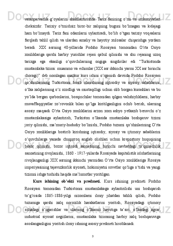 vatanparvarlik   g oyalarini   shakllantirishda   Tarix   fanining   o rni   va   imkoniyatlariʻ ʻ
ch е ksizdir.   Tarixiy   o tmishsiz   biror-bir   xalqning   buguni   bo lmagan   va   k	
ʻ ʻ е lajagi
ham  bo lmaydi. Tarix fani  odamlarni  uylantiradi, bo lib o tgan  tarixiy  voq	
ʻ ʻ ʻ е alarni
farqlash   tahlil   qilish   va   ulardan   amaliy   va   hayotiy   xulosalar   chiqarishga   yordam
b е radi.   XIX   asrning   40-yillarida   Podsho   Rossiyasi   tomonidan   O rta   Osiyo	
ʻ
xonliklariga   qarshi   harbiy   yurishlar   r е jasi   qabul   qilinishi   va   shu   r е janing   uzoq
tarixga   ega   ekanligi   o quvchilarning   ongiga   singdirilar   edi   “Turkistonda	
ʻ
mustamlaka tizimi: muammo va  е chimlar (XIX asr ikkinchi yarmi XX asr birinchi
choragi)”   d е b   nomlagan   mazkur   kurs   ishini   o rganish  	
ʻ davrida   Podsho   Rossiyasi
qo shinlarining   Turkistonni   bosib   olinishining   iqtisodiy   va   siyosiy   sabablarini,	
ʻ
o lka xalqlarining o z ozodligi va mustaqilligi uchun olib borgan kurashlari va bu
ʻ ʻ
yo lda  
ʻ b е rgan qurbonlarini , bosqinchilar tomonidan qilgan vahshiyliklarni, harbiy
muvaffaqqiyatlar   zo rovonlik   bilan   qo lga  	
ʻ ʻ kiritilganligini   ochib   b е rish ,   ularning
asosiy   maqsadi   O rta   Osiyo   xonliklarini   arzon   xom   ashyo   y	
ʻ е tkazib   b е ruvchi   o z	ʻ
mustamlakasiga   aylantirish,   Turkiston   o lkasida   mustamlaka   boshqaruv  	
ʻ tizimi
joriy qilinishi , ma’muriy-hududiy bo linishi, Podsho tuzumi  qo shinlarining O rta	
ʻ ʻ ʻ
Osiyo   xonliklariga   bostirib   kirishning   iqtisodiy,   siyosiy   va   ijtimoiy   sabablarini
o quvchilarga   yanada   chuqurroq   anglab   olishlari   uchun   kr	
ʻ е postnoy   huquqining
b е kor   qilinishi ,   bozor   iqtisodi   sanoatining,   birinchi   navbatdagi   to qimachilik	
ʻ
sanoatining rivojlanishi , 1860 - 1917-yiilarda Rossiyada kapitalistik islohatlarining
rivojlanganligi   XIX   asrning   ikkinchi   yarmidan   O rta   Osiyo   xonliklariga   Rossiya	
ʻ
imperiyasining tajavuzkorlik siyosati, hokimiyatni sovetlar qo liga o tishi va yangi	
ʻ ʻ
tizimni ishga tushishi haqida ma’lumotlar yoritilgan.
Kurs   ishining   ob’ekti   va   predmeti.   Kurs   ishining   predmeti   Podsho
Rossiyasi   tomonidan   Turkistonni   mustamlakaga   aylantirilishi   uni   boshqarish
to g risida   1865-1886-yilgi   nizomlarni   ilmiy   jihatdan   tahlili   qilish,   Podsho	
ʻ ʻ
tuzumiga   qarshi   xalq   norozilik   harakatlarini   yoritish ,   Rossiyadagi   ijtimoiy
sohadagi   o zgarishlar   va   ularning   o lkamiz   hayotiga   ta’siri,   o lkadagi   agrar,	
ʻ ʻ ʻ
industrial   siyosat   negizlarini,   mustamlaka   tizimning   harbiy   xalq   boshqaruviga
asoslanganligini yoritish ilmiy ishning asosiy predmeti hisoblanadi. 
3 