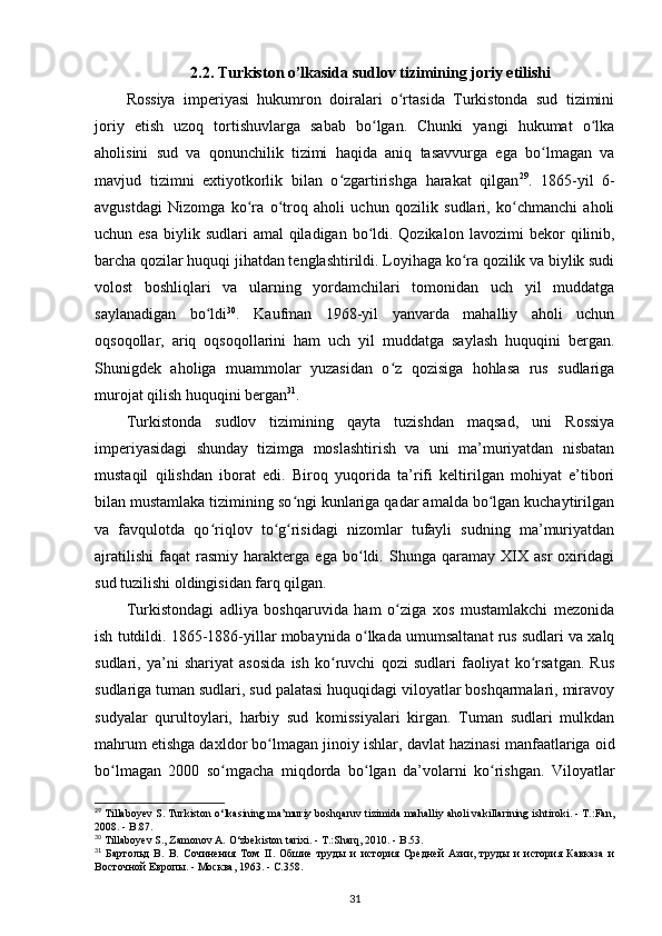 2.2. Turkiston o’lkasida sudlov tizimining joriy etilishi
Rossiya   imperiyasi   hukumron   doiralari   o rtasida   Turkistonda   sud   tiziminiʻ
joriy   etish   uzoq   tortishuvlarga   sabab   bo lgan.   Chunki   yangi   hukumat   o lka	
ʻ ʻ
aholisini   sud   va   qonunchilik   tizimi   haqida   aniq   tasavvurga   ega   bo lmagan   va	
ʻ
mavjud   tizimni   extiyotkorlik   bilan   o zgartirishga   harakat   qilgan	
ʻ 29
.   1865-yil   6-
avgustdagi   Nizomga   ko ra   o troq   aholi   uchun   qozilik   sudlari,   ko chmanchi   aholi	
ʻ ʻ ʻ
uchun esa  biylik sudlari  amal  qiladigan bo ldi. Qozikalon  	
ʻ lavozimi  bekor  qilinib ,
barcha qozilar huquqi jihatdan tenglashtirildi. Loyihaga ko ra qozilik va biylik sudi	
ʻ
volost   boshliqlari   va   ularning   yordamchilari   tomonidan   uch   yil   muddatga
saylanadigan   bo ldi	
ʻ 30
.   Kaufman   1968-yil   yanvarda   mahalliy   aholi   uchun
oqsoqollar,   ariq   oqsoqollarini   ham   uch   yil   muddatga   saylash   huquqini   bergan.
Shunigdek   aholiga   muammolar   yuzasidan   o z   qozisiga   hohlasa   rus   sudlariga	
ʻ
murojat qilish huquqini bergan 31
.
Turkistonda   sudlov   tizimining   qayta   tuzishdan   maqsad,   uni   Rossiya
imperiyasidagi   shunday   tizimga   moslashtirish   va   uni   ma’muriyatdan   nisbatan
mustaqil   qilishdan   iborat   edi.   Biroq   yuqorida   ta’rifi   keltirilgan   mohiyat   e’tibori
bilan mustamlaka tizimining so ngi kunlariga qadar amalda bo lgan kuchaytirilgan	
ʻ ʻ
va   favqulotda   qo riqlov   to g risidagi   nizomlar   tufayli   sudning   ma’muriyatdan	
ʻ ʻ ʻ
ajratilishi   faqat   rasmiy   harakterga   ega   bo ldi.   Shunga   qaramay   XIX   asr   oxiridagi	
ʻ
sud tuzilishi oldingisidan farq qilgan.
Turkistondagi   adliya   boshqaruvida   ham   o ziga   xos   mustamlakchi   mezonida	
ʻ
ish tutdildi. 1865-1886-yillar mobaynida o lkada umumsaltanat rus sudlari va xalq	
ʻ
sudlari,   ya’ni   shariyat   asosida   ish   ko ruvchi   qozi   sudlari   faoliyat   ko rsatgan.   Rus	
ʻ ʻ
sudlariga tuman sudlari, sud palatasi huquqidagi viloyatlar boshqarmalari, miravoy
sudyalar   qurultoylari,   harbiy   sud   komissiyalari   kirgan.   Tuman   sudlari   mulkdan
mahrum etishga daxldor bo lmagan 	
ʻ jinoiy ishlar , davlat hazinasi manfaatlariga oid
bo lmagan   2000   so mgacha   miqdorda   bo lgan   da’volarni   ko rishgan.   Viloyatlar	
ʻ ʻ ʻ ʻ
29
 Tillaboyev S. Turkiston  о ‘lkasining ma’muriy boshqaruv tizimida mahalliy aholi vakillarining ishtiroki. - T.:Fan,
2008. - B.87.
30
 Tillaboyev S., Zamonov A.  О ‘zbekiston tarixi. - T.:Sharq, 2010. - B.53.
31
  Бартольд   В.   В.   Сочинения   Том   II .   Обшие   труды   и   история   Средней   Азии,   труды   и   история   Кавказа   и
Восточной Европы. - Москва, 1963. - С.358.
31 