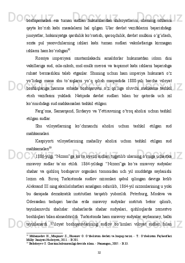 boshqarmalari   esa   tuman   sudlari   hukumlaridan   shikoyatlarini,   ularning   ishlarini
qayta   ko rish   kabi   masalalarni   hal   qilgan.   Ular   davlat   vazifalarini   bajarishdagiʻ
jinoyatlar, hokimiyatga qarshilik ko rsatish, qaroqchilik, davlat mulkini o g irlash,	
ʻ ʻ ʻ
soxta   pul   yasovchilarning   ishlari   kabi   tuman   sudlari   vakolatlariga   kirmagan
ishlarni ham ko rishgan	
ʻ 32
.
Rossiya   imperiyasi   mustamlakachi   amaldorlar   hukumatdan   islom   dini
vakillariga   sud,   oila-nikoh,  mol-mulk   merosi   va   taqsimot   kabi   ishlarni   bajarishga
ruhsat   bermaslikni   talab   etganlar.   Shuning   uchun   ham   imperiya   hukumati   o z	
ʻ
yo lidagi   mana   shu   to siqlarni   yo q   qilish   maqsadida   1880-yili   barcha   viloyat	
ʻ ʻ ʻ
boshliqlariga   hamma   sohada   boshqaruvni   o z   qo liga   oluvchi   mahkama   tashkil	
ʻ ʻ
etish   vazifasini   yukladi.   Natijada   davlat   sudlari   bilan   bir   qatorda   uch   xil
ko rinishdagi sud mahkamalari tashkil etilgan:	
ʻ
Farg ona,   Samarqand,   Sirdaryo   va   Yettisuvning   o troq   aholisi   uchun   tashkil	
ʻ ʻ
etilgan sudlar.
Shu   viloyatlarning   ko chmanchi   aholisi   uchun   tashkil   etilgan   sud	
ʻ
mahkamalari.
Kaspiyorti   viloyatlarining   mahalliy   aholisi   uchun   tashkil   etilgan   sud
mahkamalari 33
.
1886-yilgi “Nizom”ga ko ra uyezd sudlari tugatilib ularning o rniga uchastka
ʻ ʻ
miravoy   sudlar   ta’sis   etildi.   1864-yildagi   “Nizom”ga   ko ra   miravoy   sudyalar	
ʻ
shahar   va   qishloq   boshqaruv   organlari   tomonidan   uch   yil   muddatga   saylanishi
lozim   edi.   Biroq   Turkistonda   sudlov   nizomlari   qabul   qilingan   davrga   kelib
Aleksand III ning aksilislohatlari  amalgam oshirilib , 1864-yil nizomlarining u yoki
bu   darajada   demokratik   institutlari   tarqatib   yuborildi.   Peterburg,   Moskva   va
Odessadan   tashqari   barcha   е rda   miravoy   sudyalar   instituti   bekor   qilinib,
tayinlanuvchi   shahslar:   shaharlarda   shahar   sudyalari,   qishloqlarda   zemestvo
boshliqlari bilan almashtirildi. Turkistonda ham miravoy sudyalar saylanmay, balki
tayinlanardi.   Viloyat   boshqaruvlarining   sudlov   bo limlari   viloyat   sudlari   bilan	
ʻ
32
  Muhamedov   H .,   Muqimov   Z .,   Husanov   O .   O ʻ zbekiston   davlati   va   huquqi   tarixi .  -   T .:   O ʻ zbekiston   Faylasuflari
Milliy   Jamiyati   Nashriyoti , 2011. - B.201.
33
 Boltaboyev S. Chorizm hukumronligi davrida islom. - Namangan, 2005. - B.33.
32
