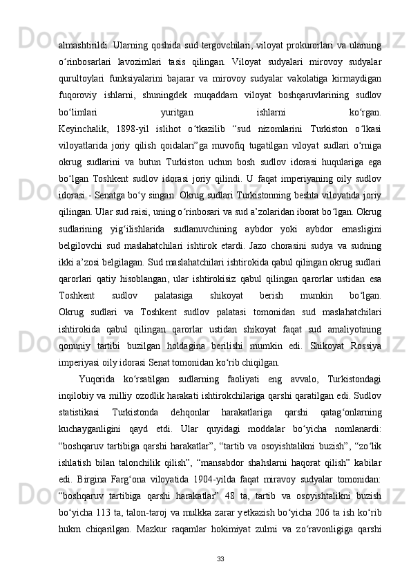 almashtirildi. Ularning qoshida  sud tergovchilari, viloyat  prokurorlari  va ularning
o rinbosarlari   lavozimlari   tasis   qilingan.   Viloyat   sudyalari   mirovoy   sudyalarʻ
qurultoylari   funksiyalarini   bajarar   va   mirovoy   sudyalar   vakolatiga   kirmaydigan
fuqoroviy   ishlarni,   shuningdek   muqaddam   viloyat   boshqaruvlarining   sudlov
bo limlari   yuritgan   ishlarni   ko rgan.
ʻ ʻ
Keyinchalik,   1898-yil   islihot   o tkazilib   “sud   nizomlarini   Turkiston   o lkasi	
ʻ ʻ
viloyatlarida   joriy   qilish   qoidalari”ga   muvofiq   tugatilgan   viloyat   sudlari   o rniga	
ʻ
okrug   sudlarini   va   butun   Turkiston   uchun   bosh   sudlov   idorasi   huqulariga   ega
bo lgan   Toshkent   sudlov   idorasi   joriy   qilindi.   U   faqat   imperiyaning   oily   sudlov	
ʻ
idorasi - Senatga bo y singan. Okrug sudlari Turkistonning beshta viloyatida joriy	
ʻ
qilingan. Ular sud raisi, uning o rinbosari va sud a’zolaridan iborat bo lgan. Okrug	
ʻ ʻ
sudlarining   yig ilishlarida   sudlanuvchining   aybdor   yoki   aybdor   emasligini	
ʻ
belgilovchi   sud   maslahatchilari   ishtirok   etardi.   Jazo   chorasini   sudya   va   sudning
ikki a’zosi belgilagan. Sud maslahatchilari ishtirokida qabul qilingan okrug sudlari
qarorlari   qatiy   hisoblangan ,   ular   ishtirokisiz   qabul   qilingan   qarorlar   ustidan   esa
Toshkent   sudlov   palatasiga   shikoyat   berish   mumkin   bo lgan.	
ʻ
Okrug   sudlari   va   Toshkent   sudlov   palatasi   tomonidan   sud   maslahatchilari
ishtirokida   qabul   qilingan   qarorlar   ustidan   shikoyat   faqat   sud   amaliyotining
qonuniy   tartibi   buzilgan   holdagina   berilishi   mumkin   edi.   Shikoyat   Rossiya
imperiyasi oily idorasi Senat tomonidan ko rib chiqilgan.	
ʻ
Yuqorida   ko rsatilgan   sudlarning   faoliyati   eng   avvalo,   Turkistondagi	
ʻ
inqilobiy va milliy ozodlik harakati ishtirokchilariga qarshi qaratilgan edi. Sudlov
statistikasi   Turkistonda   dehqonlar   harakatlariga   qarshi   qatag onlarning	
ʻ
kuchayganligini   qayd   etdi.   Ular   quyidagi   moddalar   bo yicha   nomlanardi:	
ʻ
“boshqaruv   tartibiga   qarshi   harakatlar”,   “tartib   va   osoyishtalikni   buzish”,   “zo lik	
ʻ
ishlatish   bilan   talonchilik   qilish”,   “mansabdor   shahslarni   haqorat   qilish”   kabilar
edi.   Birgina   Farg ona   viloyatida   1904-yilda   faqat   miravoy   sudyalar   tomonidan:	
ʻ
“boshqaruv   tartibiga   qarshi   harakatlar”   48   ta,   tartib   va   osoyishtalikni   buzish
bo yicha  113 ta, talon-taroj  va mulkka zarar  y	
ʻ е tkazish bo yicha 206 ta ish  ko rib	ʻ ʻ
hukm   chiqarilgan.   Mazkur   raqamlar   hokimiyat   zulmi   va   zo ravonligiga   qarshi	
ʻ
33 