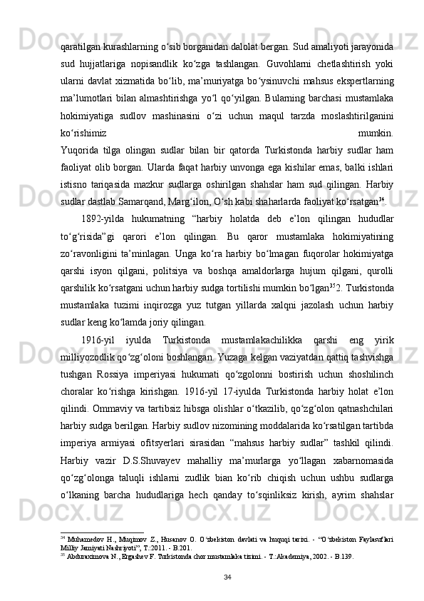 qaratilgan kurashlarning o sib borganidan dalolat bergan. Sud amaliyoti jarayonidaʻ
sud   hujjatlariga   nopisandlik   ko zga   tashlangan.   Guvohlarni   chetlashtirish   yoki	
ʻ
ularni  davlat   xizmatida   bo lib,  ma’muriyatga  bo ysinuvchi   mahsus   ekspertlarning	
ʻ ʻ
ma’lumotlari   bilan  almashtirishga  yo l   qo yilgan.   Bularning  barchasi  mustamlaka	
ʻ ʻ
hokimiyatiga   sudlov   mashinasini   o zi   uchun   maqul   tarzda   moslashtirilganini
ʻ
ko rishimiz   mumkin.	
ʻ
Yuqorida   tilga   olingan   sudlar   bilan   bir   qatorda   Turkistonda   harbiy   sudlar   ham
faoliyat  olib borgan. Ularda faqat  harbiy unvonga  ega kishilar  emas,  balki  ishlari
istisno   tariqasida   mazkur   sudlarga   oshirilgan   shahslar   ham   sud   qilingan.   Harbiy
sudlar dastlab Samarqand, Marg ilon, O sh kabi shaharlarda faoliyat ko rsatgan	
ʻ ʻ ʻ 34
.
1892-yilda   hukumatning   “harbiy   holatda   deb   e’lon   qilingan   hududlar
to g risida”gi   qarori   e’lon   qilingan.   Bu   qaror   mustamlaka   hokimiyatining	
ʻ ʻ
zo ravonligini   ta’minlagan.   Unga   ko ra   harbiy   bo lmagan   fuqorolar   hokimiyatga
ʻ ʻ ʻ
qarshi   isyon   qilgani,   politsiya   va   boshqa   amaldorlarga   hujum   qilgani,   qurolli
qarshilik ko rsatgani uchun harbiy sudga tortilishi mumkin bo lgan	
ʻ ʻ 35
2. Turkistonda
mustamlaka   tuzimi   inqirozga   yuz   tutgan   yillarda   xalqni   jazolash   uchun   harbiy
sudlar keng ko lamda joriy qilingan. 	
ʻ
1916-yil   iyulda   Turkistonda   mustamlakachilikka   qarshi   eng   yirik
milliyozodlik qo zg oloni boshlangan. Yuzaga kelgan vaziyatdan qattiq tashvishga	
ʻ ʻ
tushgan   Rossiya   imperiyasi   hukumati   qo zgolonni   bostirish   uchun   shoshilinch	
ʻ
choralar   ko rishga   kirishgan.   1916-yil   17-iyulda   Turkistonda   harbiy   holat   e’lon	
ʻ
qilindi. Ommaviy va tartibsiz hibsga olishlar o tkazilib, qo zg olon qatnashchilari	
ʻ ʻ ʻ
harbiy sudga berilgan. Harbiy sudlov nizomining moddalarida ko rsatilgan tartibda	
ʻ
imperiya   armiyasi   ofitsyerlari   sirasidan   “mahsus   harbiy   sudlar”   tashkil   qilindi.
Harbiy   vazir   D.S.Shuvayev   mahalliy   ma’murlarga   yo llagan   xabarnomasida	
ʻ
qo zg olonga   taluqli   ishlarni   zudlik   bian   ko rib   chiqish   uchun   ushbu   sudlarga	
ʻ ʻ ʻ
o lkaning   barcha   hududlariga   hech   qanday   to sqinliksiz   kirish,   ayrim   shahslar
ʻ ʻ
34
  Muhamedov   H.,   Muqimov   Z.,   Husanov   O.   O zbekiston   davlati   va   huquqi   tarixi.   -   “O zbekiston   Faylasuflari	
ʻ ʻ
Milliy Jamiyati Nashriyoti”, T.:2011. - B.201.
35
 Abduraximova N., Ergashev F. Turkistonda chor mustamlaka tizimi. - T.:Akademiya, 2002. - B.139.
34 