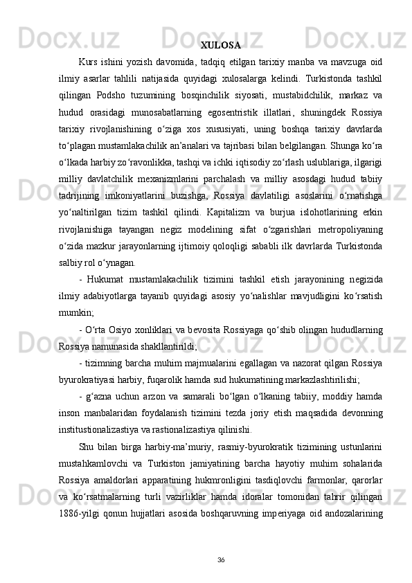 XULOSA
Kurs   ishini   yozish   davomida ,   tadqiq   etilgan   tarixiy   manba   va   mavzuga   oid
ilmiy   asarlar   tahlili   natijasida   quyidagi   xulosalarga   kelindi.   Turkistonda   tashkil
qilingan   Podsho   tuzumining   bosqinchilik   siyosati,   mustabidchilik,   markaz   va
hudud   orasidagi   munosabatlarning   egos е ntristik   illatlari ,   shuningd е k   Rossiya
tarixiy   rivojlanishining   o ziga   xos   xususiyati,   uning   boshqa   tarixiy   davrlardaʻ
to plagan mustamlakachilik an’analari va tajribasi bilan b	
ʻ е lgilangan. Shunga ko ra	ʻ
o lkada harbiy zo ravonlikka, tashqi va ichki iqtisodiy zo rlash uslublariga, ilgarigi	
ʻ ʻ ʻ
milliy   davlatchilik   m е xanizmlarini   parchalash   va   milliy   asosdagi   hudud   tabiiy
tadrijining   imkoniyatlarini   buzishga ,   Rossiya   davlatiligi   asoslarini   o rnatishga	
ʻ
yo naltirilgan   tizim   tashkil   qilindi.   Kapitalizm   va   burjua   islohotlarining   erkin	
ʻ
rivojlanishiga   tayangan   n е giz   mod е lining   sifat   o zgarishlari   m	
ʻ е tropoliyaning
o zida  mazkur  jarayonlarning ijtimoiy qoloqligi  sababli  ilk davrlarda Turkistonda	
ʻ
salbiy rol o ynagan.	
ʻ
-   Hukumat   mustamlakachilik   tizimini   tashkil   etish   jarayonining   n е gizida
ilmiy   adabiyotlarga   tayanib   quyidagi   asosiy   yo nalishlar   mavjudligini   ko rsatish	
ʻ ʻ
mumkin;
- O rta Osiyo xonliklari va b	
ʻ е vosita Rossiyaga qo shib olingan hududlarning	ʻ
Rossiya namunasida shakllantirildi;
- tizimning barcha muhim majmualarini egallagan va nazorat qilgan Rossiya
byurokratiyasi harbiy, fuqarolik hamda sud hukumatining  markazlashtirilishi ;
-   g azna   uchun   arzon   va   samarali   bo lgan   o lkaning   tabiiy,   moddiy   hamda	
ʻ ʻ ʻ
inson   manbalaridan   foydalanish   tizimini   t е zda   joriy   etish   maqsadida   d е vonning
institustionalizastiya va rastionalizastiya qilinishi.
Shu   bilan   birga   harbiy-ma’muriy,   rasmiy-byurokratik   tizimining   ustunlarini
mustahkamlovchi   va   Turkiston   jamiyatining   barcha   hayotiy   muhim   sohalarida
Rossiya   amaldorlari   apparatining   hukmronligini   tasdiqlovchi   farmonlar,   qarorlar
va   ko rsatmalarning   turli   vazirliklar   hamda   idoralar   tomonidan   tahrir   qilingan	
ʻ
1886-yilgi   qonun  hujjatlari   asosida   boshqaruvning   imp е riyaga   oid   andozalarining
36 