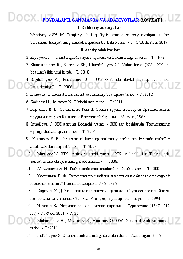 FOYDALANILGAN MANBA VA ADABIYOTLAR  RO YXATIʻ
I. Rahbariy adabiyotlar:
1. Mirziyoyev SH. M. Tanqidiy tahlil, qat’iy-intizom va shaxsiy javobgarlik - har
bir rahbar faoliyatining kundalik qoidasi b о ’lishi kerak. - T.:  О ’zbekiston, 2017.
II Asosiy adabiyotlar:
2. Ziyoyev.H - Turkistonga Rossiyani tajavusi va hukmronligi davirda - T.:1998.
3. Shamsiddinov   R.,   Karimov   Sh.,   Ubaydullayev   O .   Vatan   tarixi   (XVI-   XX   asr	
ʻ
boshlari) ikkinchi kitob. - T.:2010.
4. Sagdullayev   A.,   Movlonov   U.   -   O zbekistonda   davlat   boshqaruvi   tarixi.	
ʻ
“Akademiya” -  T.:2006
5. Eshov B.  О ’zbekistonda davlat va mahalliy boshqaruv tarixi. - T.:2012.
6. Sodiqov H., J о ’rayev N.  О ’zbekiston tarixi. - T.:2011.
7. Бартольд В. В. Сочинения Том   II . Обшие труды и история Средней Азии,
труды и история Кавказа и Восточной Европы. - Москва, 1963.
8. Ismoilova   J.   XX   asrning   ikkinchi   yarmi   -   XX   asr   boshlarida   Toshkentning
«yangi shahar» qismi tarixi. - T.:2004.
9. Tillaboyev   S.   B.   Turkiston   о ’lkasining   ma’muriy   boshqaruv   tizimida   mahalliy
aholi vakillarining ishtiroki. – T.:2008.
10. Musayev   N.   XIX   asrning   ikkinchi   yarmi   -   XX   asr   boshlarida   Turkistonda
sanoat ishlab chiqarishning shakllanishi. - T.:2008.
11. Abduraximova N. Turkistonda chor mustamlakachilik tizimi. – T.: 2002.
12. Костенька Л. Ф. Туркестанские войска и условия их битовой походной
и боевой жизни // Военный сборник, № 5, 1875.
13. Садиков Х. Д. Колониальная политика царизма в Туркестане и война за
независимость в начале 20 века. Автореф. Доктор дисс. наук. - Т.:1994.
14. Исхаков   Ф.   Национальная   политика   царизма   в   Туркестане   (1867-1917
гг.) - Т.: Фан, 2001. - С. 26.
15. Muhamedov   H.,   Muqimov   Z.,   Husanov   O.   O zbekiston   davlati   va   huquqi	
ʻ
tarixi. - T.:2011.
16. Boltaboyev S. Chorizm hukumronligi davrida islom. - Namangan, 2005.
38